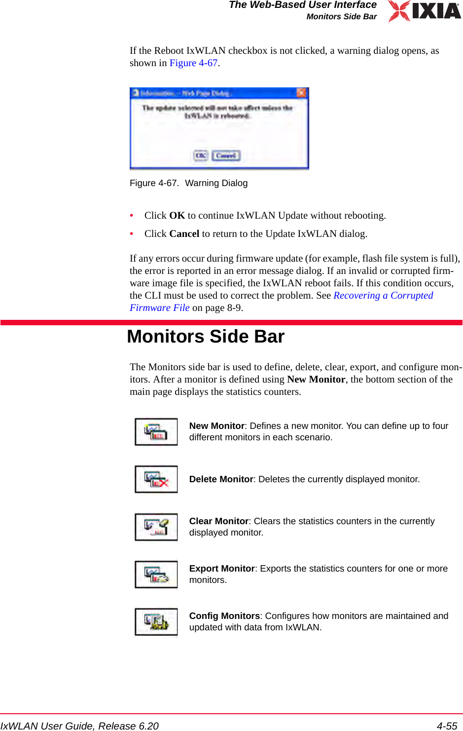 IxWLAN User Guide, Release 6.20 4-55The Web-Based User InterfaceMonitors Side BarIf the Reboot IxWLAN checkbox is not clicked, a warning dialog opens, as shown in Figure 4-67.Figure 4-67. Warning Dialog&bull;Click OK to continue IxWLAN Update without rebooting.&bull;Click Cancel to return to the Update IxWLAN dialog.If any errors occur during firmware update (for example, flash file system is full), the error is reported in an error message dialog. If an invalid or corrupted firm-ware image file is specified, the IxWLAN reboot fails. If this condition occurs, the CLI must be used to correct the problem. See Recovering a Corrupted Firmware File on page 8-9. Monitors Side BarThe Monitors side bar is used to define, delete, clear, export, and configure mon-itors. After a monitor is defined using New Monitor, the bottom section of the main page displays the statistics counters.New Monitor: Defines a new monitor. You can define up to four different monitors in each scenario.Delete Monitor: Deletes the currently displayed monitor.Clear Monitor: Clears the statistics counters in the currently displayed monitor.Export Monitor: Exports the statistics counters for one or more monitors.Config Monitors: Configures how monitors are maintained and updated with data from IxWLAN.