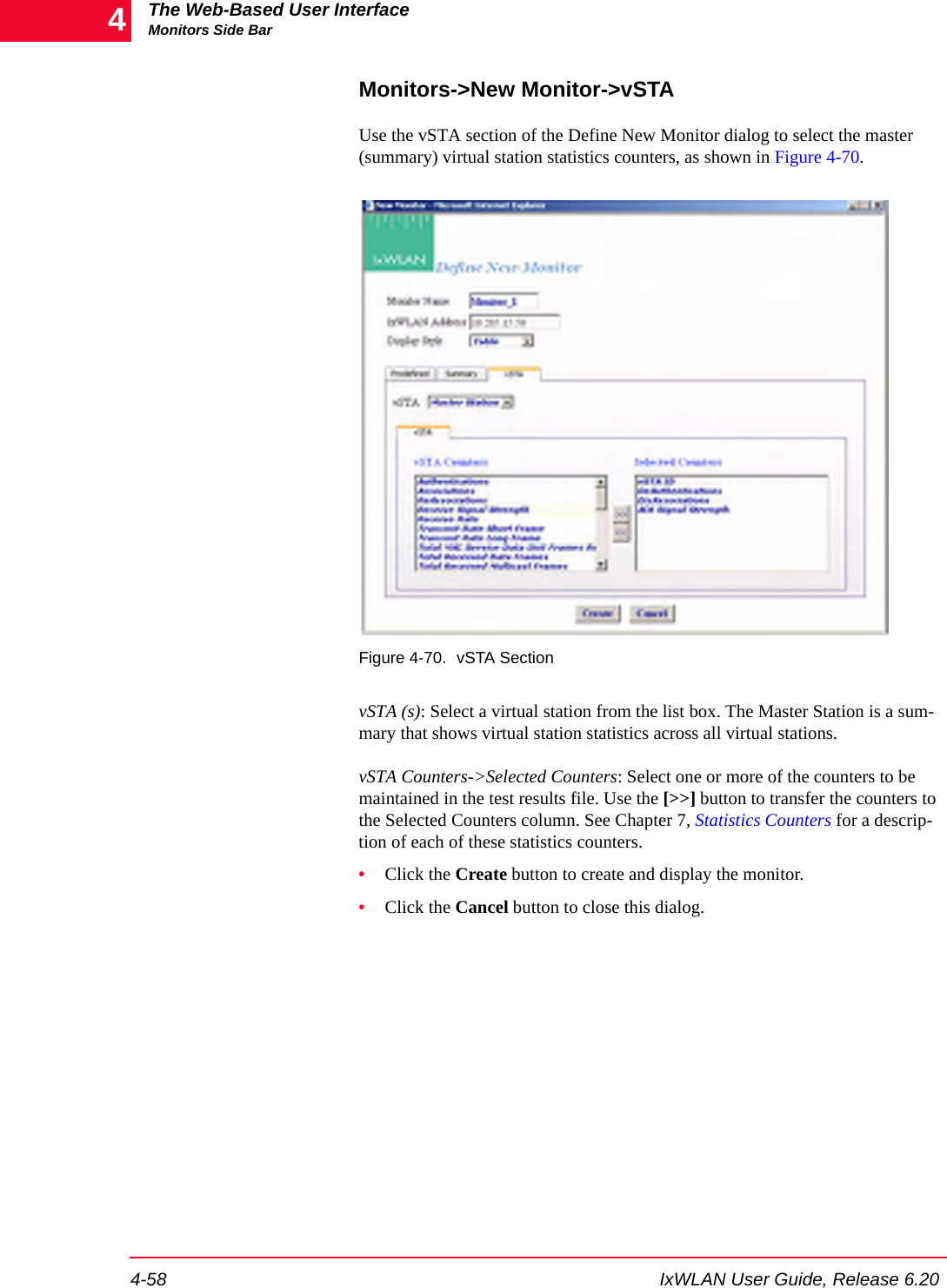 The Web-Based User InterfaceMonitors Side Bar4-58 IxWLAN User Guide, Release 6.204Monitors->New Monitor->vSTAUse the vSTA section of the Define New Monitor dialog to select the master (summary) virtual station statistics counters, as shown in Figure 4-70.Figure 4-70. vSTA SectionvSTA (s): Select a virtual station from the list box. The Master Station is a sum-mary that shows virtual station statistics across all virtual stations.vSTA Counters->Selected Counters: Select one or more of the counters to be maintained in the test results file. Use the [>>] button to transfer the counters to the Selected Counters column. See Chapter 7, Statistics Counters for a descrip-tion of each of these statistics counters.&bull;Click the Create button to create and display the monitor.&bull;Click the Cancel button to close this dialog.