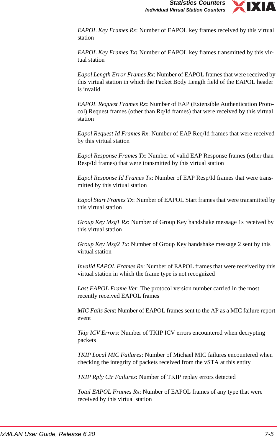 IxWLAN User Guide, Release 6.20 7-5Statistics CountersIndividual Virtual Station CountersEAPOL Key Frames Rx: Number of EAPOL key frames received by this virtual stationEAPOL Key Frames Tx: Number of EAPOL key frames transmitted by this vir-tual stationEapol Length Error Frames Rx: Number of EAPOL frames that were received by this virtual station in which the Packet Body Length field of the EAPOL header is invalidEAPOL Request Frames Rx: Number of EAP (Extensible Authentication Proto-col) Request frames (other than Rq/Id frames) that were received by this virtual stationEapol Request Id Frames Rx: Number of EAP Req/Id frames that were received by this virtual stationEapol Response Frames Tx: Number of valid EAP Response frames (other than Resp/Id frames) that were transmitted by this virtual stationEapol Response Id Frames Tx: Number of EAP Resp/Id frames that were trans-mitted by this virtual stationEapol Start Frames Tx: Number of EAPOL Start frames that were transmitted by this virtual stationGroup Key Msg1 Rx: Number of Group Key handshake message 1s received by this virtual stationGroup Key Msg2 Tx: Number of Group Key handshake message 2 sent by this virtual stationInvalid EAPOL Frames Rx: Number of EAPOL frames that were received by this virtual station in which the frame type is not recognizedLast EAPOL Frame Ver: The protocol version number carried in the most recently received EAPOL framesMIC Fails Sent: Number of EAPOL frames sent to the AP as a MIC failure report eventTkip ICV Errors: Number of TKIP ICV errors encountered when decrypting packetsTKIP Local MIC Failures: Number of Michael MIC failures encountered when checking the integrity of packets received from the vSTA at this entityTKIP Rply Ctr Failures: Number of TKIP replay errors detectedTotal EAPOL Frames Rx: Number of EAPOL frames of any type that were received by this virtual station