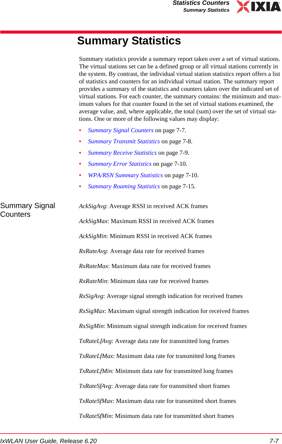IxWLAN User Guide, Release 6.20 7-7Statistics CountersSummary StatisticsSummary StatisticsSummary statistics provide a summary report taken over a set of virtual stations. The virtual stations set can be a defined group or all virtual stations currently in the system. By contrast, the individual virtual station statistics report offers a list of statistics and counters for an individual virtual station. The summary report provides a summary of the statistics and counters taken over the indicated set of virtual stations. For each counter, the summary contains: the minimum and max-imum values for that counter found in the set of virtual stations examined, the average value, and, where applicable, the total (sum) over the set of virtual sta-tions. One or more of the following values may display:&bull;Summary Signal Counters on page 7-7.&bull;Summary Transmit Statistics on page 7-8.&bull;Summary Receive Statistics on page 7-9.&bull;Summary Error Statistics on page 7-10.&bull;WPA/RSN Summary Statistics on page 7-10.&bull;Summary Roaming Statistics on page 7-15.Summary Signal CountersAckSigAvg: Average RSSI in received ACK framesAckSigMax: Maximum RSSI in received ACK framesAckSigMin: Minimum RSSI in received ACK framesRxRateAvg: Average data rate for received framesRxRateMax: Maximum data rate for received framesRxRateMin: Minimum data rate for received framesRxSigAvg: Average signal strength indication for received framesRxSigMax: Maximum signal strength indication for received framesRxSigMin: Minimum signal strength indication for received framesTxRateLfAvg: Average data rate for transmitted long framesTxRateLfMax: Maximum data rate for transmitted long framesTxRateLfMin: Minimum data rate for transmitted long framesTxRateSfAvg: Average data rate for transmitted short framesTxRateSfMax: Maximum data rate for transmitted short framesTxRateSfMin: Minimum data rate for transmitted short frames