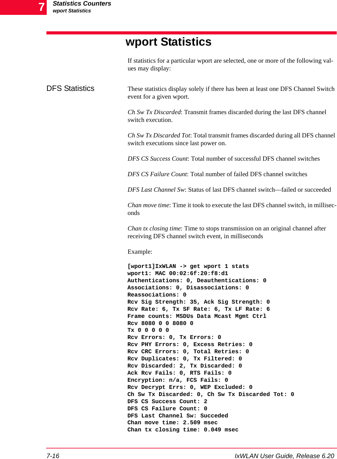 Statistics Counterswport Statistics7-16 IxWLAN User Guide, Release 6.207wport StatisticsIf statistics for a particular wport are selected, one or more of the following val-ues may display:DFS Statistics These statistics display solely if there has been at least one DFS Channel Switch event for a given wport.Ch Sw Tx Discarded: Transmit frames discarded during the last DFS channel switch execution.Ch Sw Tx Discarded Tot: Total transmit frames discarded during all DFS channel switch executions since last power on.DFS CS Success Count: Total number of successful DFS channel switchesDFS CS Failure Count: Total number of failed DFS channel switchesDFS Last Channel Sw: Status of last DFS channel switch&mdash;failed or succeededChan move time: Time it took to execute the last DFS channel switch, in millisec-ondsChan tx closing time: Time to stops transmission on an original channel after receiving DFS channel switch event, in millisecondsExample:[wport1]IxWLAN -> get wport 1 statswport1: MAC 00:02:6f:20:f8:d1Authentications: 0, Deauthentications: 0Associations: 0, Disassociations: 0Reassociations: 0Rcv Sig Strength: 35, Ack Sig Strength: 0Rcv Rate: 6, Tx SF Rate: 6, Tx LF Rate: 6Frame counts: MSDUs Data Mcast Mgmt CtrlRcv 8080 0 0 8080 0Tx 0 0 0 0 0Rcv Errors: 0, Tx Errors: 0Rcv PHY Errors: 0, Excess Retries: 0Rcv CRC Errors: 0, Total Retries: 0Rcv Duplicates: 0, Tx Filtered: 0Rcv Discarded: 2, Tx Discarded: 0Ack Rcv Fails: 0, RTS Fails: 0Encryption: n/a, FCS Fails: 0Rcv Decrypt Errs: 0, WEP Excluded: 0Ch Sw Tx Discarded: 0, Ch Sw Tx Discarded Tot: 0DFS CS Success Count: 2DFS CS Failure Count: 0DFS Last Channel Sw: SuccededChan move time: 2.509 msecChan tx closing time: 0.049 msec 