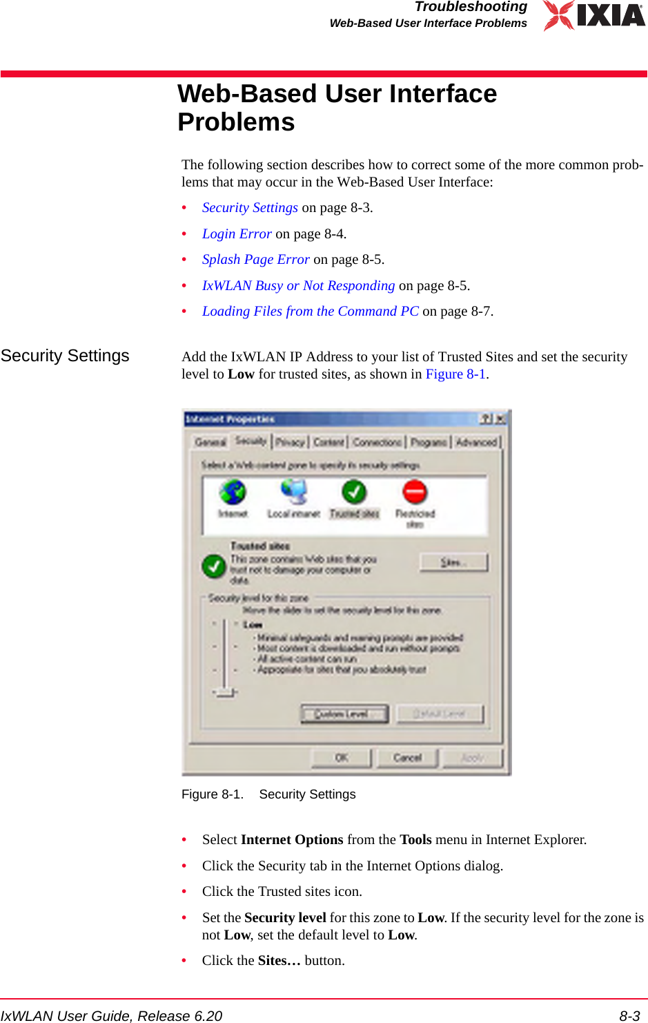 IxWLAN User Guide, Release 6.20 8-3TroubleshootingWeb-Based User Interface ProblemsWeb-Based User Interface ProblemsThe following section describes how to correct some of the more common prob-lems that may occur in the Web-Based User Interface:&bull;Security Settings on page 8-3.&bull;Login Error on page 8-4.&bull;Splash Page Error on page 8-5.&bull;IxWLAN Busy or Not Responding on page 8-5.&bull;Loading Files from the Command PC on page 8-7.Security Settings Add the IxWLAN IP Address to your list of Trusted Sites and set the security level to Low for trusted sites, as shown in Figure 8-1.Figure 8-1. Security Settings&bull;Select Internet Options from the Tools menu in Internet Explorer.&bull;Click the Security tab in the Internet Options dialog.&bull;Click the Trusted sites icon.&bull;Set the Security level for this zone to Low. If the security level for the zone is not Low, set the default level to Low.&bull;Click the Sites&hellip; button.