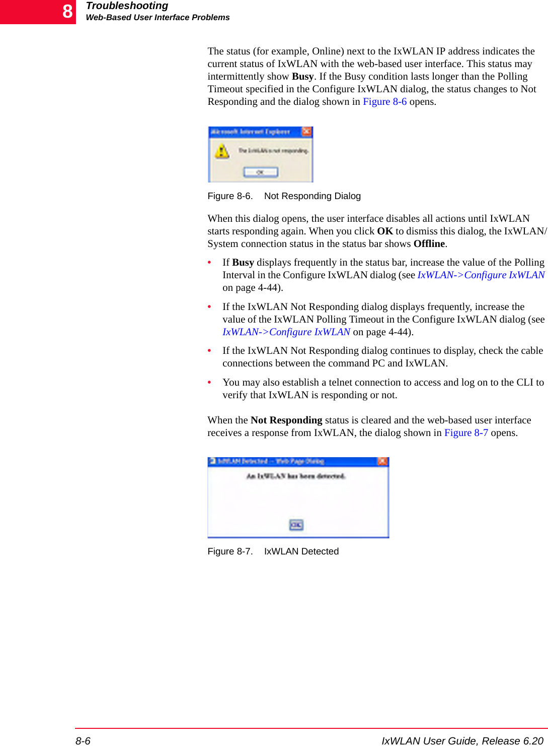 TroubleshootingWeb-Based User Interface Problems8-6 IxWLAN User Guide, Release 6.208The status (for example, Online) next to the IxWLAN IP address indicates the current status of IxWLAN with the web-based user interface. This status may intermittently show Busy. If the Busy condition lasts longer than the Polling Timeout specified in the Configure IxWLAN dialog, the status changes to Not Responding and the dialog shown in Figure 8-6 opens. Figure 8-6. Not Responding DialogWhen this dialog opens, the user interface disables all actions until IxWLAN starts responding again. When you click OK to dismiss this dialog, the IxWLAN/System connection status in the status bar shows Offline.&bull;If Busy displays frequently in the status bar, increase the value of the Polling Interval in the Configure IxWLAN dialog (see IxWLAN->Configure IxWLAN on page 4-44).&bull;If the IxWLAN Not Responding dialog displays frequently, increase the value of the IxWLAN Polling Timeout in the Configure IxWLAN dialog (see IxWLAN->Configure IxWLAN on page 4-44). &bull;If the IxWLAN Not Responding dialog continues to display, check the cable connections between the command PC and IxWLAN.&bull;You may also establish a telnet connection to access and log on to the CLI to verify that IxWLAN is responding or not.When the Not Responding status is cleared and the web-based user interface receives a response from IxWLAN, the dialog shown in Figure 8-7 opens.Figure 8-7. IxWLAN Detected