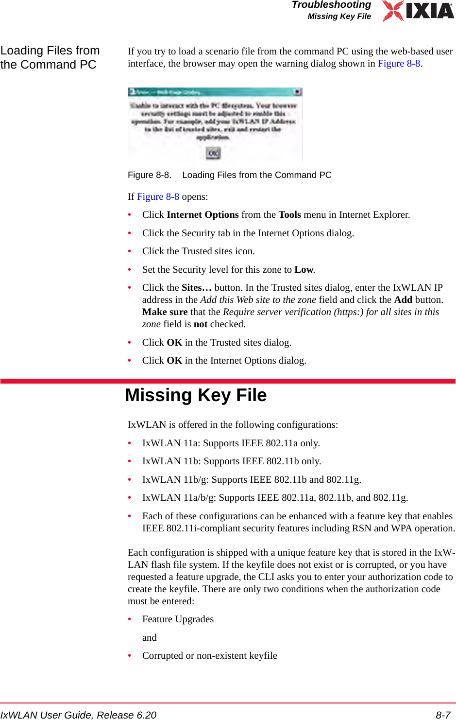 IxWLAN User Guide, Release 6.20 8-7TroubleshootingMissing Key FileLoading Files from the Command PCIf you try to load a scenario file from the command PC using the web-based user interface, the browser may open the warning dialog shown in Figure 8-8.Figure 8-8. Loading Files from the Command PCIf Figure 8-8 opens:&bull;Click Internet Options from the Tools menu in Internet Explorer.&bull;Click the Security tab in the Internet Options dialog.&bull;Click the Trusted sites icon.&bull;Set the Security level for this zone to Low.&bull;Click the Sites&hellip; button. In the Trusted sites dialog, enter the IxWLAN IP address in the Add this Web site to the zone field and click the Add button. Make sure that the Require server verification (https:) for all sites in this zone field is not checked.&bull;Click OK in the Trusted sites dialog.&bull;Click OK in the Internet Options dialog.Missing Key FileIxWLAN is offered in the following configurations:&bull;IxWLAN 11a: Supports IEEE 802.11a only.&bull;IxWLAN 11b: Supports IEEE 802.11b only.&bull;IxWLAN 11b/g: Supports IEEE 802.11b and 802.11g.&bull;IxWLAN 11a/b/g: Supports IEEE 802.11a, 802.11b, and 802.11g.&bull;Each of these configurations can be enhanced with a feature key that enables IEEE 802.11i-compliant security features including RSN and WPA operation.Each configuration is shipped with a unique feature key that is stored in the IxW-LAN flash file system. If the keyfile does not exist or is corrupted, or you have requested a feature upgrade, the CLI asks you to enter your authorization code to create the keyfile. There are only two conditions when the authorization code must be entered: &bull;Feature Upgradesand &bull;Corrupted or non-existent keyfile