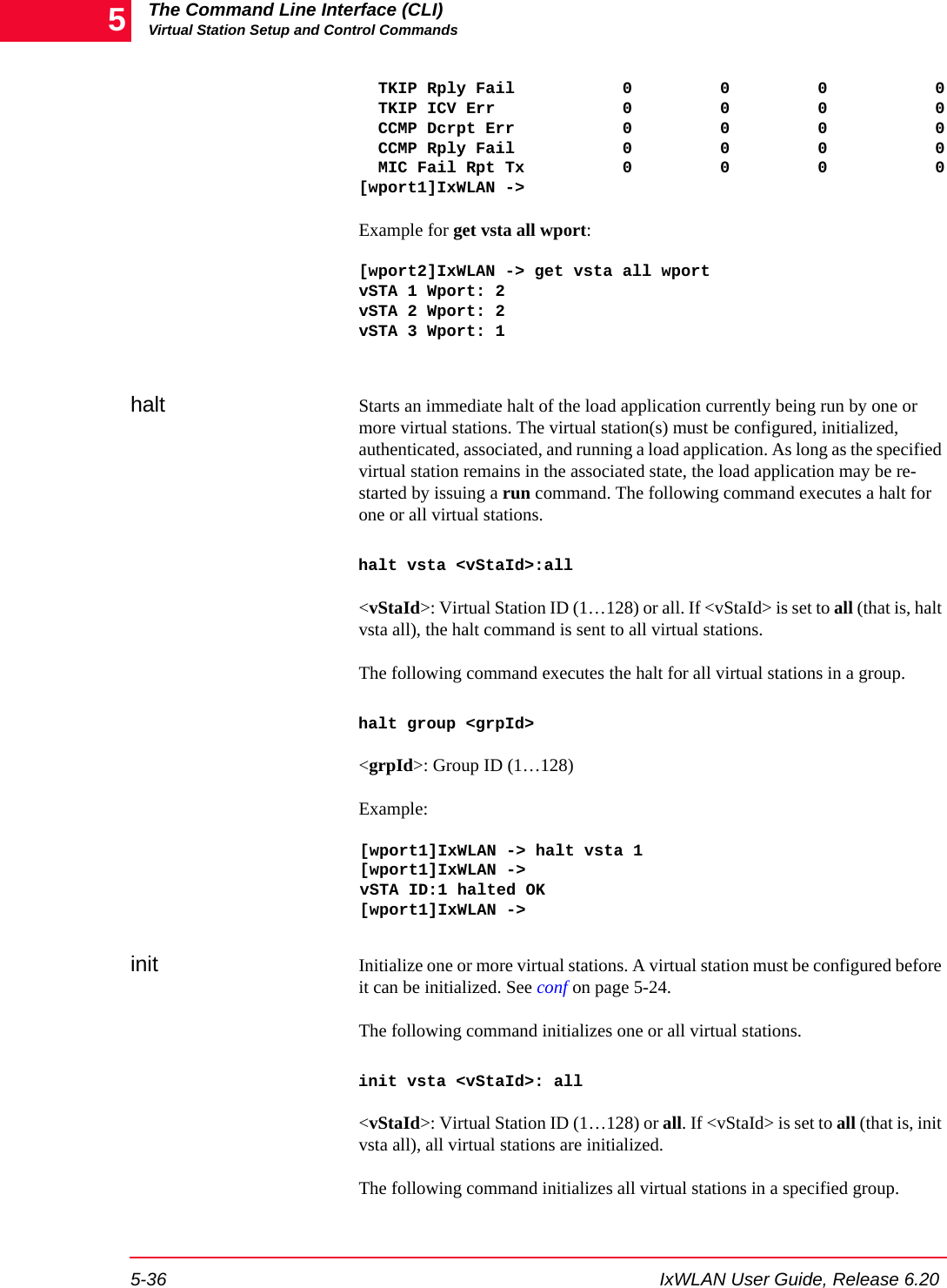 The Command Line Interface (CLI)Virtual Station Setup and Control Commands5-36 IxWLAN User Guide, Release 6.205  TKIP Rply Fail           0         0         0           0  TKIP ICV Err             0         0         0           0  CCMP Dcrpt Err           0         0         0           0  CCMP Rply Fail           0         0         0           0  MIC Fail Rpt Tx          0         0         0           0[wport1]IxWLAN ->      Example for get vsta all wport:[wport2]IxWLAN -> get vsta all wportvSTA 1 Wport: 2vSTA 2 Wport: 2vSTA 3 Wport: 1halt Starts an immediate halt of the load application currently being run by one or more virtual stations. The virtual station(s) must be configured, initialized, authenticated, associated, and running a load application. As long as the specified virtual station remains in the associated state, the load application may be re-started by issuing a run command. The following command executes a halt for one or all virtual stations. halt vsta <vStaId>:all<vStaId>: Virtual Station ID (1&hellip;128) or all. If <vStaId> is set to all (that is, halt vsta all), the halt command is sent to all virtual stations.The following command executes the halt for all virtual stations in a group.halt group <grpId><grpId>: Group ID (1&hellip;128)Example:[wport1]IxWLAN -> halt vsta 1[wport1]IxWLAN ->vSTA ID:1 halted OK[wport1]IxWLAN ->init Initialize one or more virtual stations. A virtual station must be configured before it can be initialized. See conf on page 5-24. The following command initializes one or all virtual stations. init vsta <vStaId>: all<vStaId>: Virtual Station ID (1&hellip;128) or all. If <vStaId> is set to all (that is, init vsta all), all virtual stations are initialized.The following command initializes all virtual stations in a specified group.