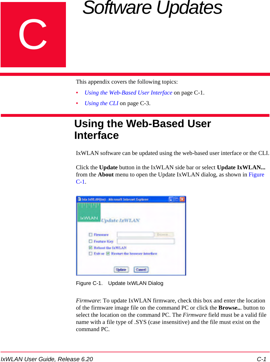 IxWLAN User Guide, Release 6.20 C-1CAppendix C: Software Updates This appendix covers the following topics: &bull;Using the Web-Based User Interface on page C-1.&bull;Using the CLI on page C-3.Using the Web-Based User InterfaceIxWLAN software can be updated using the web-based user interface or the CLI.Click the Update button in the IxWLAN side bar or select Update IxWLAN... from the About menu to open the Update IxWLAN dialog, as shown in Figure C-1.Figure C-1. Update IxWLAN DialogFirmware: To update IxWLAN firmware, check this box and enter the location of the firmware image file on the command PC or click the Browse... button to select the location on the command PC. The Firmware field must be a valid file name with a file type of .SYS (case insensitive) and the file must exist on the command PC.