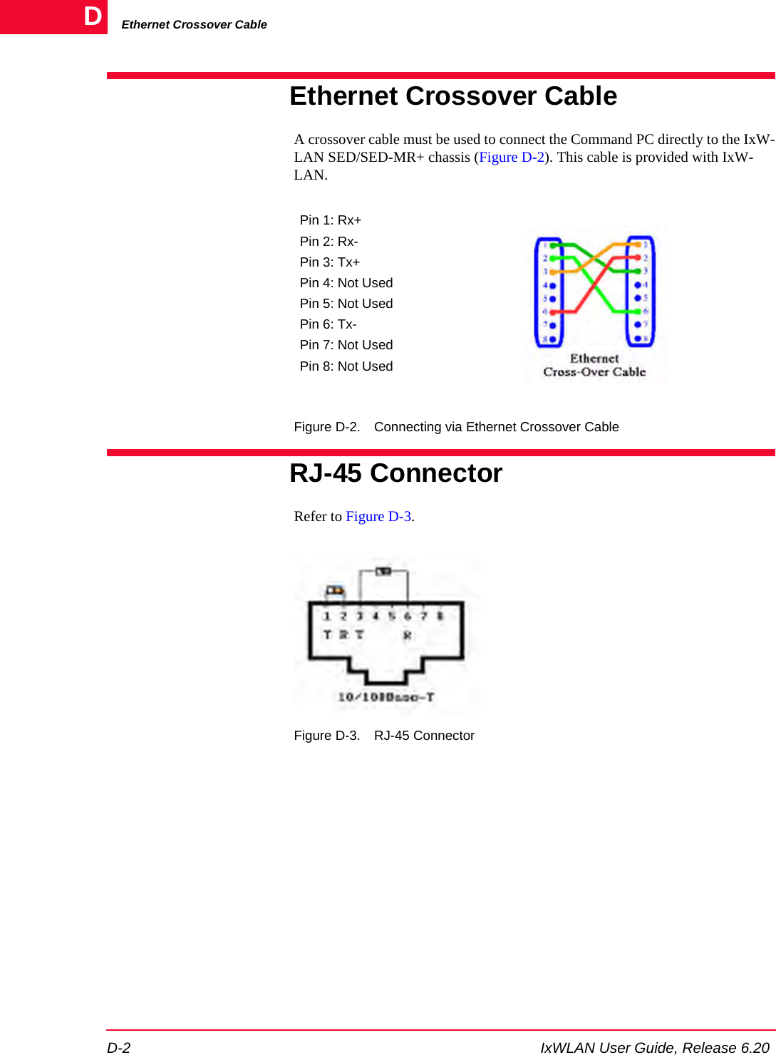 Ethernet Crossover CableD-2 IxWLAN User Guide, Release 6.20DEthernet Crossover CableA crossover cable must be used to connect the Command PC directly to the IxW-LAN SED/SED-MR+ chassis (Figure D-2). This cable is provided with IxW-LAN.Figure D-2. Connecting via Ethernet Crossover CableRJ-45 ConnectorRefer to Figure D-3.Figure D-3. RJ-45 ConnectorPin 1: Rx+Pin 2: Rx-Pin 3: Tx+Pin 4: Not UsedPin 5: Not UsedPin 6: Tx-Pin 7: Not UsedPin 8: Not Used