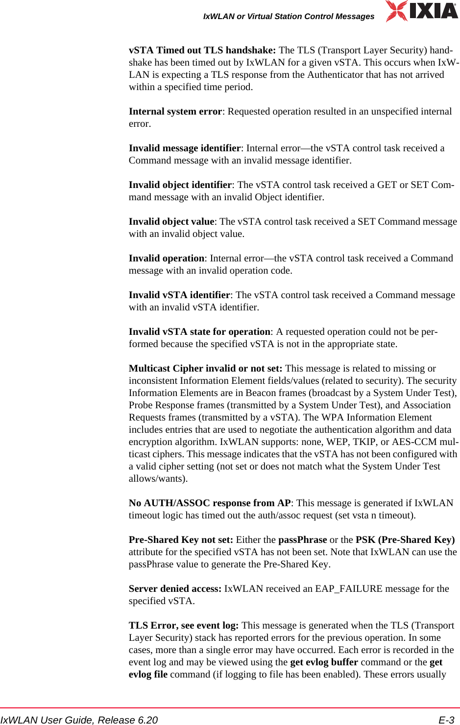 IxWLAN User Guide, Release 6.20 E-3IxWLAN or Virtual Station Control MessagesvSTA Timed out TLS handshake: The TLS (Transport Layer Security) hand-shake has been timed out by IxWLAN for a given vSTA. This occurs when IxW-LAN is expecting a TLS response from the Authenticator that has not arrived within a specified time period.Internal system error: Requested operation resulted in an unspecified internal error.Invalid message identifier: Internal error&mdash;the vSTA control task received a Command message with an invalid message identifier.Invalid object identifier: The vSTA control task received a GET or SET Com-mand message with an invalid Object identifier.Invalid object value: The vSTA control task received a SET Command message with an invalid object value.Invalid operation: Internal error&mdash;the vSTA control task received a Command message with an invalid operation code.Invalid vSTA identifier: The vSTA control task received a Command message with an invalid vSTA identifier.Invalid vSTA state for operation: A requested operation could not be per-formed because the specified vSTA is not in the appropriate state.Multicast Cipher invalid or not set: This message is related to missing or inconsistent Information Element fields/values (related to security). The security Information Elements are in Beacon frames (broadcast by a System Under Test), Probe Response frames (transmitted by a System Under Test), and Association Requests frames (transmitted by a vSTA). The WPA Information Element includes entries that are used to negotiate the authentication algorithm and data encryption algorithm. IxWLAN supports: none, WEP, TKIP, or AES-CCM mul-ticast ciphers. This message indicates that the vSTA has not been configured with a valid cipher setting (not set or does not match what the System Under Test allows/wants).No AUTH/ASSOC response from AP: This message is generated if IxWLAN timeout logic has timed out the auth/assoc request (set vsta n timeout).Pre-Shared Key not set: Either the passPhrase or the PSK (Pre-Shared Key) attribute for the specified vSTA has not been set. Note that IxWLAN can use the passPhrase value to generate the Pre-Shared Key.Server denied access: IxWLAN received an EAP_FAILURE message for the specified vSTA. TLS Error, see event log: This message is generated when the TLS (Transport Layer Security) stack has reported errors for the previous operation. In some cases, more than a single error may have occurred. Each error is recorded in the event log and may be viewed using the get evlog buffer command or the get evlog file command (if logging to file has been enabled). These errors usually 