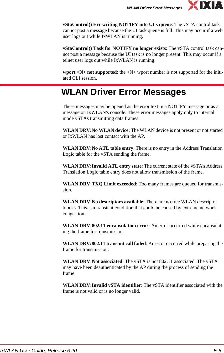 IxWLAN User Guide, Release 6.20 E-5WLAN Driver Error MessagesvStaControl() Err writing NOTIFY into UI's queue: The vSTA control task cannot post a message because the UI task queue is full. This may occur if a web user logs out while IxWLAN is running.vStaControl() Task for NOTIFY no longer exists: The vSTA control task can-not post a message because the UI task is no longer present. This may occur if a telnet user logs out while IxWLAN is running.wport <N> not supported: the <N> wport number is not supported for the initi-ated CLI session.WLAN Driver Error MessagesThese messages may be opened as the error text in a NOTIFY message or as a message on IxWLAN's console. These error messages apply only to internal mode vSTAs transmitting data frames.WLAN DRV:No WLAN device: The WLAN device is not present or not started or IxWLAN has lost contact with the AP.WLAN DRV:No ATL table entry: There is no entry in the Address Translation Logic table for the vSTA sending the frame.WLAN DRV:Invalid ATL entry state: The current state of the vSTA's Address Translation Logic table entry does not allow transmission of the frame.WLAN DRV:TXQ Limit exceeded: Too many frames are queued for transmis-sion.WLAN DRV:No descriptors available: There are no free WLAN descriptor blocks. This is a transient condition that could be caused by extreme network congestion.WLAN DRV:802.11 encapsulation error: An error occurred while encapsulat-ing the frame for transmission.WLAN DRV:802.11 transmit call failed: An error occurred while preparing the frame for transmission.WLAN DRV:Not associated: The vSTA is not 802.11 associated. The vSTA may have been deauthenticated by the AP during the process of sending the frame.WLAN DRV:Invalid vSTA identifier: The vSTA identifier associated with the frame is not valid or is no longer valid.