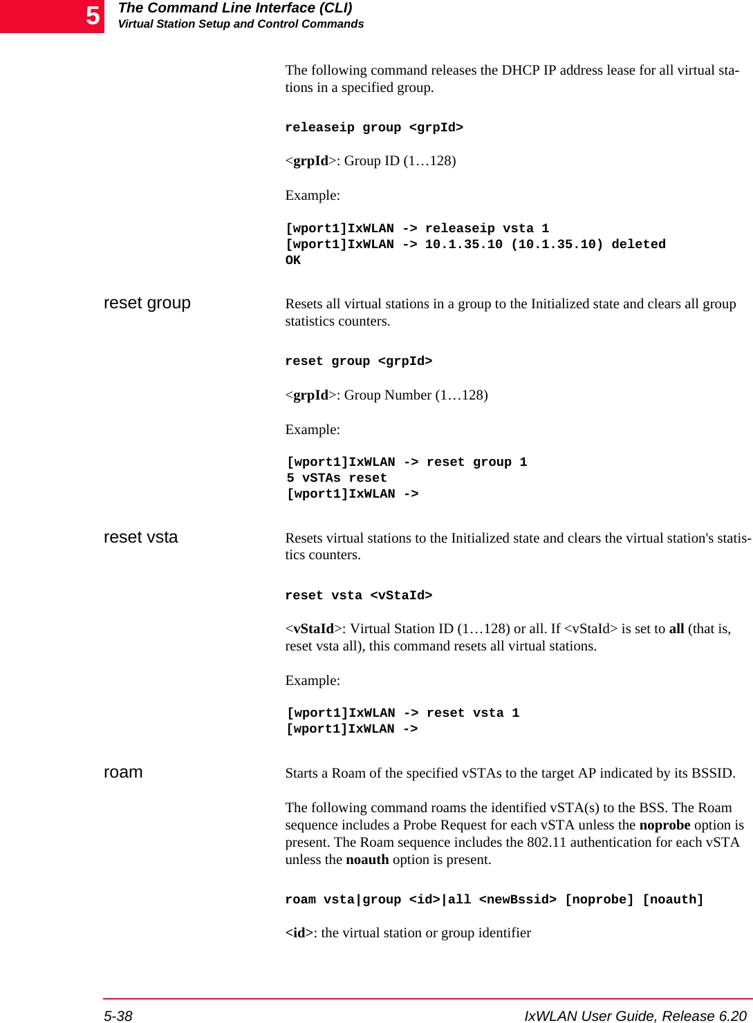 The Command Line Interface (CLI)Virtual Station Setup and Control Commands5-38 IxWLAN User Guide, Release 6.205The following command releases the DHCP IP address lease for all virtual sta-tions in a specified group.releaseip group <grpId><grpId>: Group ID (1&hellip;128)Example:[wport1]IxWLAN -> releaseip vsta 1[wport1]IxWLAN -> 10.1.35.10 (10.1.35.10) deletedOKreset group Resets all virtual stations in a group to the Initialized state and clears all group statistics counters. reset group <grpId><grpId>: Group Number (1&hellip;128)Example:[wport1]IxWLAN -> reset group 15 vSTAs reset[wport1]IxWLAN -> reset vsta Resets virtual stations to the Initialized state and clears the virtual station's statis-tics counters. reset vsta <vStaId><vStaId>: Virtual Station ID (1&hellip;128) or all. If <vStaId> is set to all (that is, reset vsta all), this command resets all virtual stations.Example:[wport1]IxWLAN -> reset vsta 1[wport1]IxWLAN -> roam Starts a Roam of the specified vSTAs to the target AP indicated by its BSSID. The following command roams the identified vSTA(s) to the BSS. The Roam sequence includes a Probe Request for each vSTA unless the noprobe option is present. The Roam sequence includes the 802.11 authentication for each vSTA unless the noauth option is present.roam vsta|group <id>|all <newBssid> [noprobe] [noauth]<id>: the virtual station or group identifier