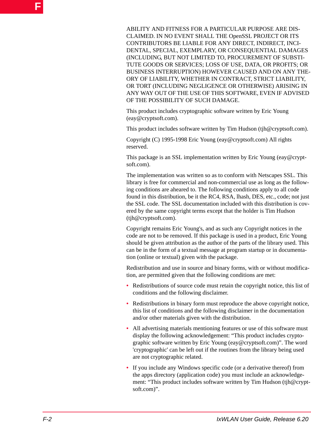 F-2 IxWLAN User Guide, Release 6.20FABILITY AND FITNESS FOR A PARTICULAR PURPOSE ARE DIS-CLAIMED. IN NO EVENT SHALL THE OpenSSL PROJECT OR ITS CONTRIBUTORS BE LIABLE FOR ANY DIRECT, INDIRECT, INCI-DENTAL, SPECIAL, EXEMPLARY, OR CONSEQUENTIAL DAMAGES (INCLUDING, BUT NOT LIMITED TO, PROCUREMENT OF SUBSTI-TUTE GOODS OR SERVICES; LOSS OF USE, DATA, OR PROFITS; OR BUSINESS INTERRUPTION) HOWEVER CAUSED AND ON ANY THE-ORY OF LIABILITY, WHETHER IN CONTRACT, STRICT LIABILITY, OR TORT (INCLUDING NEGLIGENCE OR OTHERWISE) ARISING IN ANY WAY OUT OF THE USE OF THIS SOFTWARE, EVEN IF ADVISED OF THE POSSIBILITY OF SUCH DAMAGE.This product includes cryptographic software written by Eric Young (eay@cryptsoft.com). This product includes software written by Tim Hudson (tjh@cryptsoft.com).Copyright (C) 1995-1998 Eric Young (eay@cryptsoft.com) All rights reserved.This package is an SSL implementation written by Eric Young (eay@crypt-soft.com).The implementation was written so as to conform with Netscapes SSL. This library is free for commercial and non-commercial use as long as the follow-ing conditions are aheared to. The following conditions apply to all code found in this distribution, be it the RC4, RSA, lhash, DES, etc., code; not just the SSL code. The SSL documentation included with this distribution is cov-ered by the same copyright terms except that the holder is Tim Hudson (tjh@cryptsoft.com).Copyright remains Eric Young's, and as such any Copyright notices in the code are not to be removed. If this package is used in a product, Eric Young should be given attribution as the author of the parts of the library used. This can be in the form of a textual message at program startup or in documenta-tion (online or textual) given with the package.Redistribution and use in source and binary forms, with or without modifica-tion, are permitted given that the following conditions are met:&bull;Redistributions of source code must retain the copyright notice, this list of conditions and the following disclaimer.&bull;Redistributions in binary form must reproduce the above copyright notice, this list of conditions and the following disclaimer in the documentation and/or other materials given with the distribution.&bull;All advertising materials mentioning features or use of this software must display the following acknowledgement: &ldquo;This product includes crypto-graphic software written by Eric Young (eay@cryptsoft.com)&rdquo;. The word 'cryptographic' can be left out if the routines from the library being used are not cryptographic related.&bull;If you include any Windows specific code (or a derivative thereof) from the apps directory (application code) you must include an acknowledge-ment: &ldquo;This product includes software written by Tim Hudson (tjh@crypt-soft.com)&rdquo;.