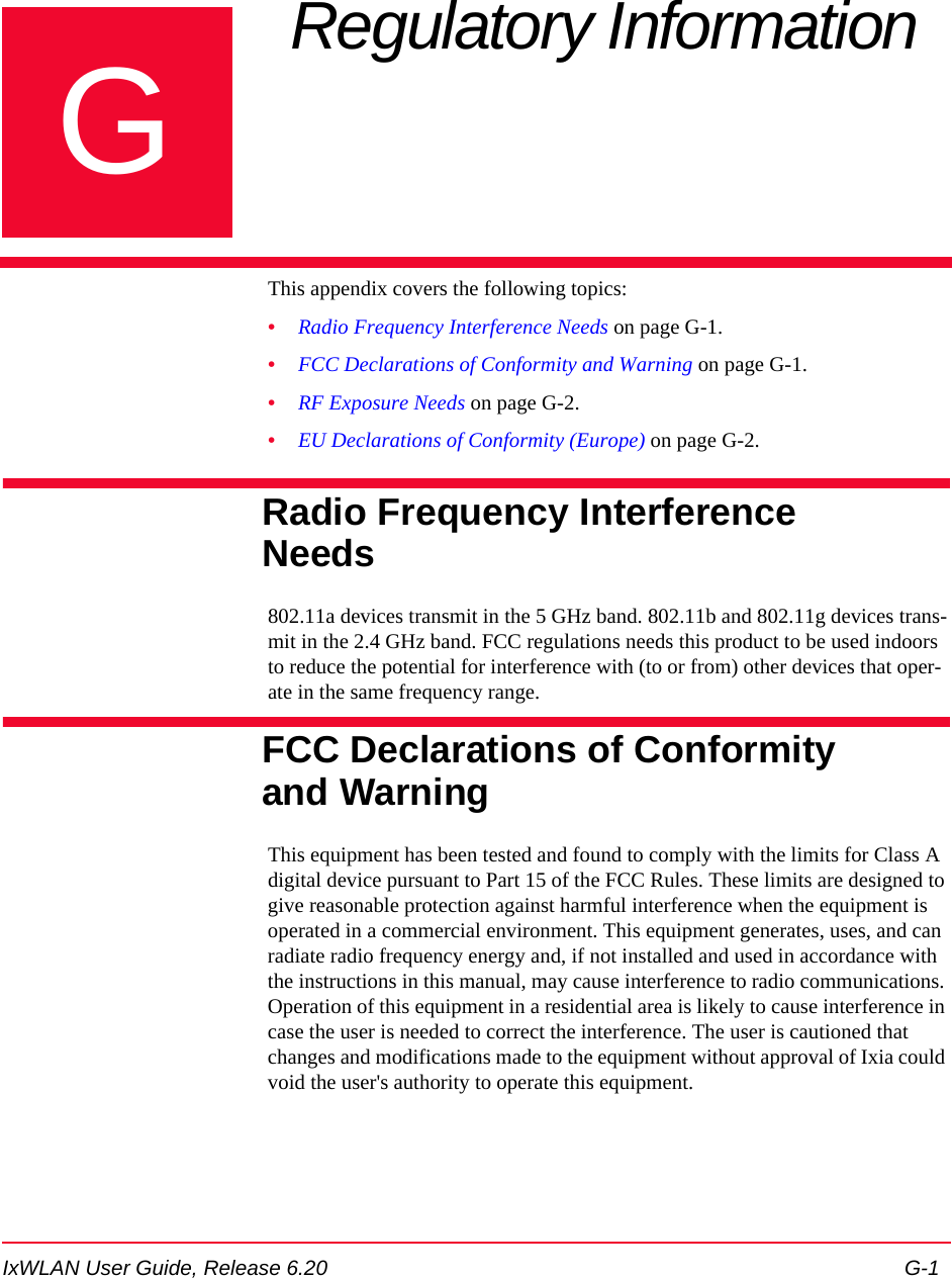 IxWLAN User Guide, Release 6.20 G-1GAppendix G: Regulatory Information This appendix covers the following topics: &bull;Radio Frequency Interference Needs on page G-1.&bull;FCC Declarations of Conformity and Warning on page G-1.&bull;RF Exposure Needs on page G-2.&bull;EU Declarations of Conformity (Europe) on page G-2.Radio Frequency Interference Needs802.11a devices transmit in the 5 GHz band. 802.11b and 802.11g devices trans-mit in the 2.4 GHz band. FCC regulations needs this product to be used indoors to reduce the potential for interference with (to or from) other devices that oper-ate in the same frequency range.FCC Declarations of Conformity and WarningThis equipment has been tested and found to comply with the limits for Class A digital device pursuant to Part 15 of the FCC Rules. These limits are designed to give reasonable protection against harmful interference when the equipment is operated in a commercial environment. This equipment generates, uses, and can radiate radio frequency energy and, if not installed and used in accordance with the instructions in this manual, may cause interference to radio communications. Operation of this equipment in a residential area is likely to cause interference in case the user is needed to correct the interference. The user is cautioned that changes and modifications made to the equipment without approval of Ixia could void the user's authority to operate this equipment. 