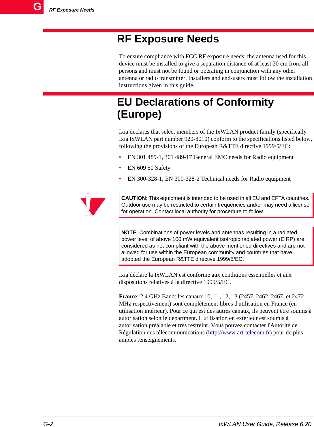 RF Exposure NeedsG-2 IxWLAN User Guide, Release 6.20GRF Exposure Needs To ensure compliance with FCC RF exposure needs, the antenna used for this device must be installed to give a separation distance of at least 20 cm from all persons and must not be found or operating in conjunction with any other antenna or radio transmitter. Installers and end-users must follow the installation instructions given in this guide. EU Declarations of Conformity (Europe)Ixia declares that select members of the IxWLAN product family (specifically Ixia IxWLAN part number 920-8010) conform to the specifications listed below, following the provisions of the European R&amp;TTE directive 1999/5/EC:&bull;EN 301 489-1, 301 489-17 General EMC needs for Radio equipment&bull;EN 609 50 Safety&bull;EN 300-328-1, EN 300-328-2 Technical needs for Radio equipmentIxia d&eacute;clare la IxWLAN est conforme aux conditions essentielles et aux dispositions relatives &agrave; la directive 1999/5/EC.France: 2.4 GHz Band: les canaux 10, 11, 12, 13 (2457, 2462, 2467, et 2472 MHz respectivement) sont compl&eacute;tement libres d'utilisation en France (en utilisation int&eacute;rieur). Pour ce qui est des autres canaux, ils peuvent &ecirc;tre soumis &agrave; autorisation selon le d&eacute;partment. L'utilisation en ext&eacute;rieur est soumis &agrave; autorisation pr&eacute;alable et tr&egrave;s restreint. Vous pouvez contacter l'Autorit&eacute; de R&eacute;gulation des t&eacute;l&eacute;communications (http://www.art-telecom.fr) pour de plus amples renseignements.CAUTION: This equipment is intended to be used in all EU and EFTA countries. Outdoor use may be restricted to certain frequencies and/or may need a license for operation. Contact local authority for procedure to follow.NOTE: Combinations of power levels and antennas resulting in a radiated power level of above 100 mW equivalent isotropic radiated power (EIRP) are considered as not compliant with the above mentioned directives and are not allowed for use within the European community and countries that have adopted the European R&amp;TTE directive 1999/5/EC.