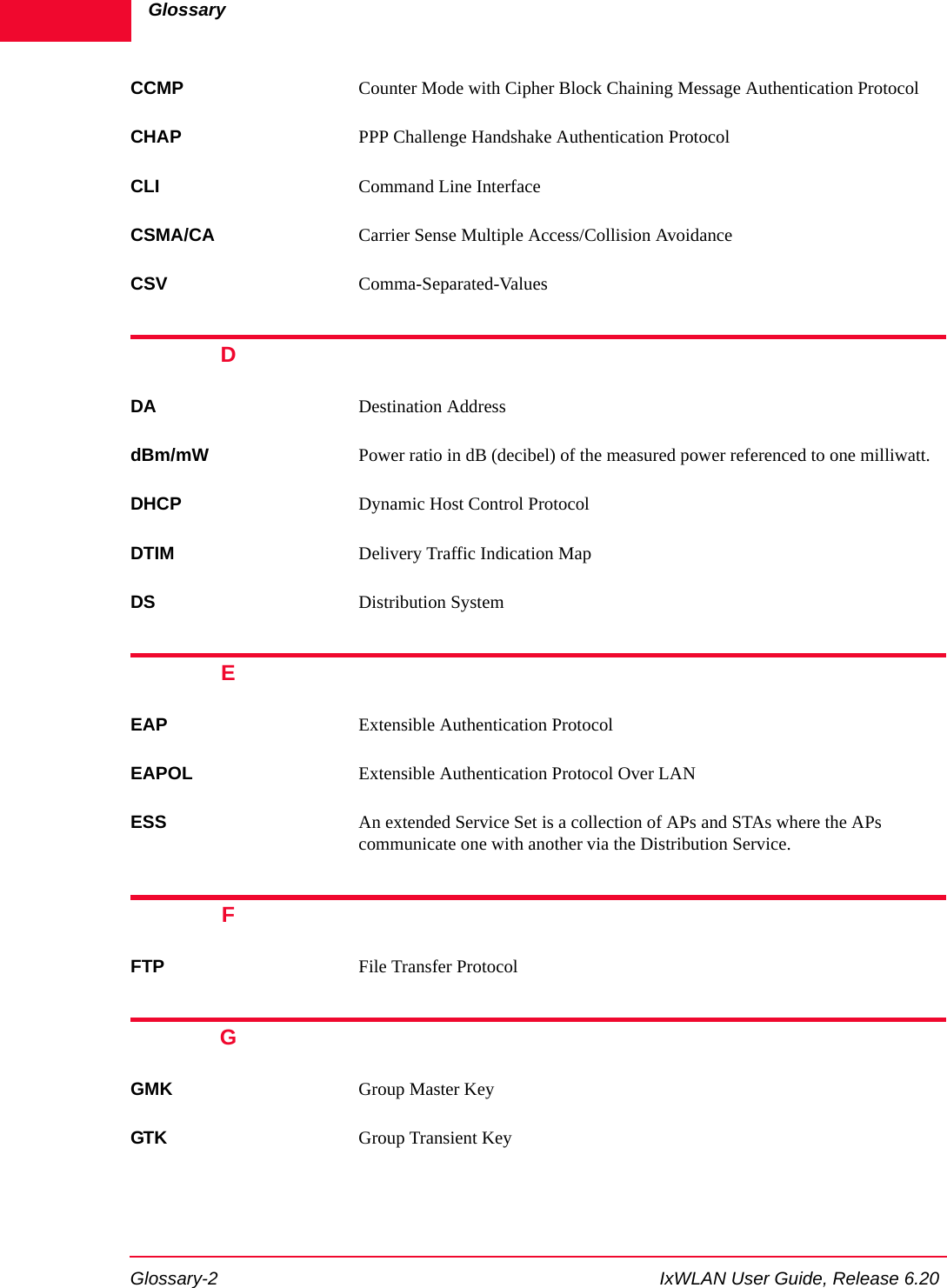 GlossaryGlossary-2 IxWLAN User Guide, Release 6.20CCMP Counter Mode with Cipher Block Chaining Message Authentication ProtocolCHAP PPP Challenge Handshake Authentication ProtocolCLI Command Line InterfaceCSMA/CA Carrier Sense Multiple Access/Collision AvoidanceCSV Comma-Separated-ValuesDDA Destination AddressdBm/mW Power ratio in dB (decibel) of the measured power referenced to one milliwatt.DHCP Dynamic Host Control ProtocolDTIM Delivery Traffic Indication MapDS Distribution SystemEEAP Extensible Authentication ProtocolEAPOL Extensible Authentication Protocol Over LANESS An extended Service Set is a collection of APs and STAs where the APs communicate one with another via the Distribution Service.FFTP File Transfer ProtocolGGMK Group Master Key GTK Group Transient Key 