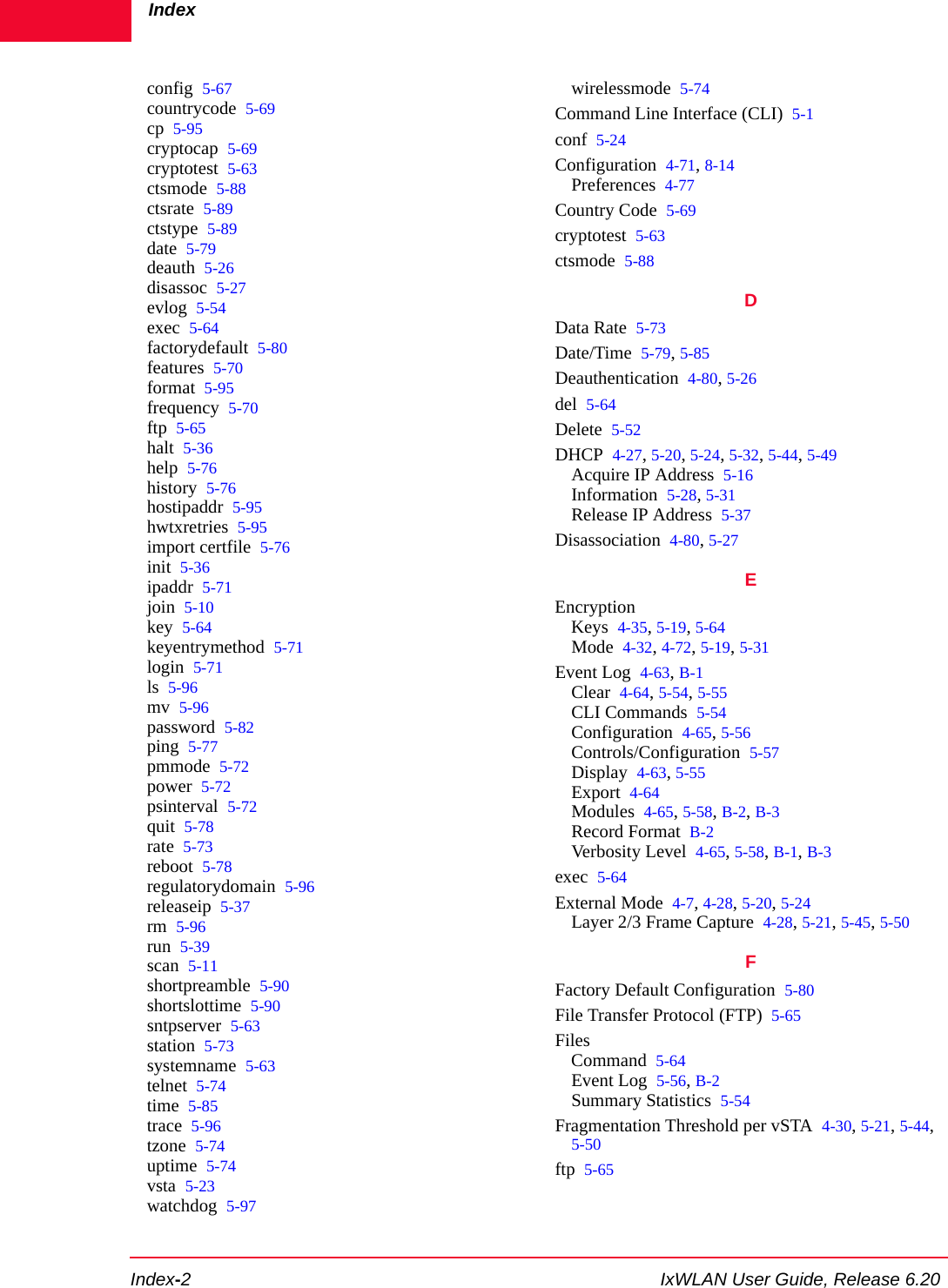 IndexIndex-2 IxWLAN User Guide, Release 6.20config 5-67countrycode 5-69cp 5-95cryptocap 5-69cryptotest 5-63ctsmode 5-88ctsrate 5-89ctstype 5-89date 5-79deauth 5-26disassoc 5-27evlog 5-54exec 5-64factorydefault 5-80features 5-70format 5-95frequency 5-70ftp 5-65halt 5-36help 5-76history 5-76hostipaddr 5-95hwtxretries 5-95import certfile 5-76init 5-36ipaddr 5-71join 5-10key 5-64keyentrymethod 5-71login 5-71ls 5-96mv 5-96password 5-82ping 5-77pmmode 5-72power 5-72psinterval 5-72quit 5-78rate 5-73reboot 5-78regulatorydomain 5-96releaseip 5-37rm 5-96run 5-39scan 5-11shortpreamble 5-90shortslottime 5-90sntpserver 5-63station 5-73systemname 5-63telnet 5-74time 5-85trace 5-96tzone 5-74uptime 5-74vsta 5-23watchdog 5-97wirelessmode 5-74Command Line Interface (CLI) 5-1conf 5-24Configuration 4-71, 8-14Preferences 4-77Country Code 5-69cryptotest 5-63ctsmode 5-88DData Rate 5-73Date/Time 5-79, 5-85Deauthentication 4-80, 5-26del 5-64Delete 5-52DHCP 4-27, 5-20, 5-24, 5-32, 5-44, 5-49Acquire IP Address 5-16Information 5-28, 5-31Release IP Address 5-37Disassociation 4-80, 5-27EEncryptionKeys 4-35, 5-19, 5-64Mode 4-32, 4-72, 5-19, 5-31Event Log 4-63, B-1Clear 4-64, 5-54, 5-55CLI Commands 5-54Configuration 4-65, 5-56Controls/Configuration 5-57Display 4-63, 5-55Export 4-64Modules 4-65, 5-58, B-2, B-3Record Format B-2Verbosity Level 4-65, 5-58, B-1, B-3exec 5-64External Mode 4-7, 4-28, 5-20, 5-24Layer 2/3 Frame Capture 4-28, 5-21, 5-45, 5-50FFactory Default Configuration 5-80File Transfer Protocol (FTP) 5-65FilesCommand 5-64Event Log 5-56, B-2Summary Statistics 5-54Fragmentation Threshold per vSTA 4-30, 5-21, 5-44, 5-50ftp 5-65