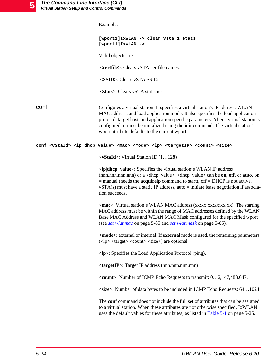 The Command Line Interface (CLI)Virtual Station Setup and Control Commands5-24 IxWLAN User Guide, Release 6.205Example:[wport1]IxWLAN -> clear vsta 1 stats[wport1]IxWLAN ->Valid objects are: <certfile>: Clears vSTA certfile names. <SSID>: Clears vSTA SSIDs. <stats>: Clears vSTA statistics.conf Configures a virtual station. It specifies a virtual station's IP address, WLAN MAC address, and load application mode. It also specifies the load application protocol, target host, and application specific parameters. After a virtual station is configured, it must be initialized using the init command. The virtual station&rsquo;s wport attribute defaults to the current wport.conf <vStaId> <ip|dhcp_value> <mac> <mode> <lp> <targetIP> <count> <size><vStaId>: Virtual Station ID (1&hellip;128)<ip|dhcp_value>: Specifies the virtual station&rsquo;s WLAN IP address (nnn.nnn.nnn.nnn) or a <dhcp_value>. <dhcp_value> can be on, off, or auto. on = manual (needs the acquireip command to start), off = DHCP is not active. vSTA(s) must have a static IP address, auto = initiate lease negotiation if associa-tion succeeds.<mac>: Virtual station&rsquo;s WLAN MAC address (xx:xx:xx:xx:xx:xx). The starting MAC address must be within the range of MAC addresses defined by the WLAN Base MAC Address and WLAN MAC Mask configured for the specified wport (see set wlanmac on page 5-85 and set wlanmask on page 5-85). <mode>: external or internal. If external mode is used, the remaining parameters (<lp> <target> <count> <size>) are optional. <lp>: Specifies the Load Application Protocol (ping).<targetIP>: Target IP address (nnn.nnn.nnn.nnn)<count>: Number of ICMP Echo Requests to transmit: 0&hellip;2,147,483,647.<size>: Number of data bytes to be included in ICMP Echo Requests: 64&hellip;1024.The conf command does not include the full set of attributes that can be assigned to a virtual station. When these attributes are not otherwise specified, IxWLAN uses the default values for these attributes, as listed in Table 5-1 on page 5-25. 