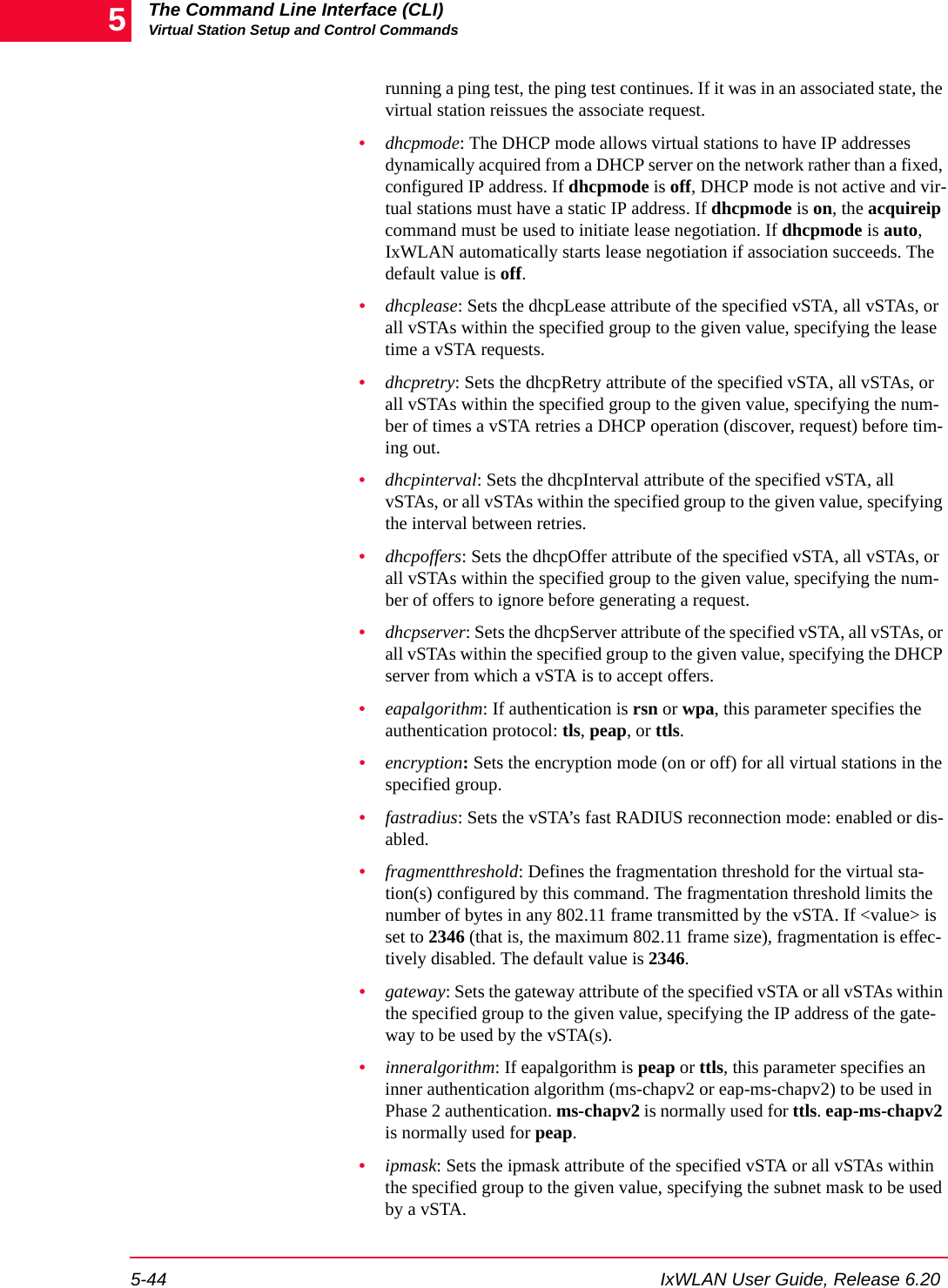 The Command Line Interface (CLI)Virtual Station Setup and Control Commands5-44 IxWLAN User Guide, Release 6.205running a ping test, the ping test continues. If it was in an associated state, the virtual station reissues the associate request.&bull;dhcpmode: The DHCP mode allows virtual stations to have IP addresses dynamically acquired from a DHCP server on the network rather than a fixed, configured IP address. If dhcpmode is off, DHCP mode is not active and vir-tual stations must have a static IP address. If dhcpmode is on, the acquireip command must be used to initiate lease negotiation. If dhcpmode is auto, IxWLAN automatically starts lease negotiation if association succeeds. The default value is off.&bull;dhcplease: Sets the dhcpLease attribute of the specified vSTA, all vSTAs, or all vSTAs within the specified group to the given value, specifying the lease time a vSTA requests.&bull;dhcpretry: Sets the dhcpRetry attribute of the specified vSTA, all vSTAs, or all vSTAs within the specified group to the given value, specifying the num-ber of times a vSTA retries a DHCP operation (discover, request) before tim-ing out.&bull;dhcpinterval: Sets the dhcpInterval attribute of the specified vSTA, all vSTAs, or all vSTAs within the specified group to the given value, specifying the interval between retries.&bull;dhcpoffers: Sets the dhcpOffer attribute of the specified vSTA, all vSTAs, or all vSTAs within the specified group to the given value, specifying the num-ber of offers to ignore before generating a request.&bull;dhcpserver: Sets the dhcpServer attribute of the specified vSTA, all vSTAs, or all vSTAs within the specified group to the given value, specifying the DHCP server from which a vSTA is to accept offers.&bull;eapalgorithm: If authentication is rsn or wpa, this parameter specifies the authentication protocol: tls, peap, or ttls.&bull;encryption: Sets the encryption mode (on or off) for all virtual stations in the specified group.&bull;fastradius: Sets the vSTA&rsquo;s fast RADIUS reconnection mode: enabled or dis-abled.&bull;fragmentthreshold: Defines the fragmentation threshold for the virtual sta-tion(s) configured by this command. The fragmentation threshold limits the number of bytes in any 802.11 frame transmitted by the vSTA. If <value> is set to 2346 (that is, the maximum 802.11 frame size), fragmentation is effec-tively disabled. The default value is 2346.&bull;gateway: Sets the gateway attribute of the specified vSTA or all vSTAs within the specified group to the given value, specifying the IP address of the gate-way to be used by the vSTA(s).&bull;inneralgorithm: If eapalgorithm is peap or ttls, this parameter specifies an inner authentication algorithm (ms-chapv2 or eap-ms-chapv2) to be used in Phase 2 authentication. ms-chapv2 is normally used for ttls. eap-ms-chapv2 is normally used for peap.&bull;ipmask: Sets the ipmask attribute of the specified vSTA or all vSTAs within the specified group to the given value, specifying the subnet mask to be used by a vSTA.