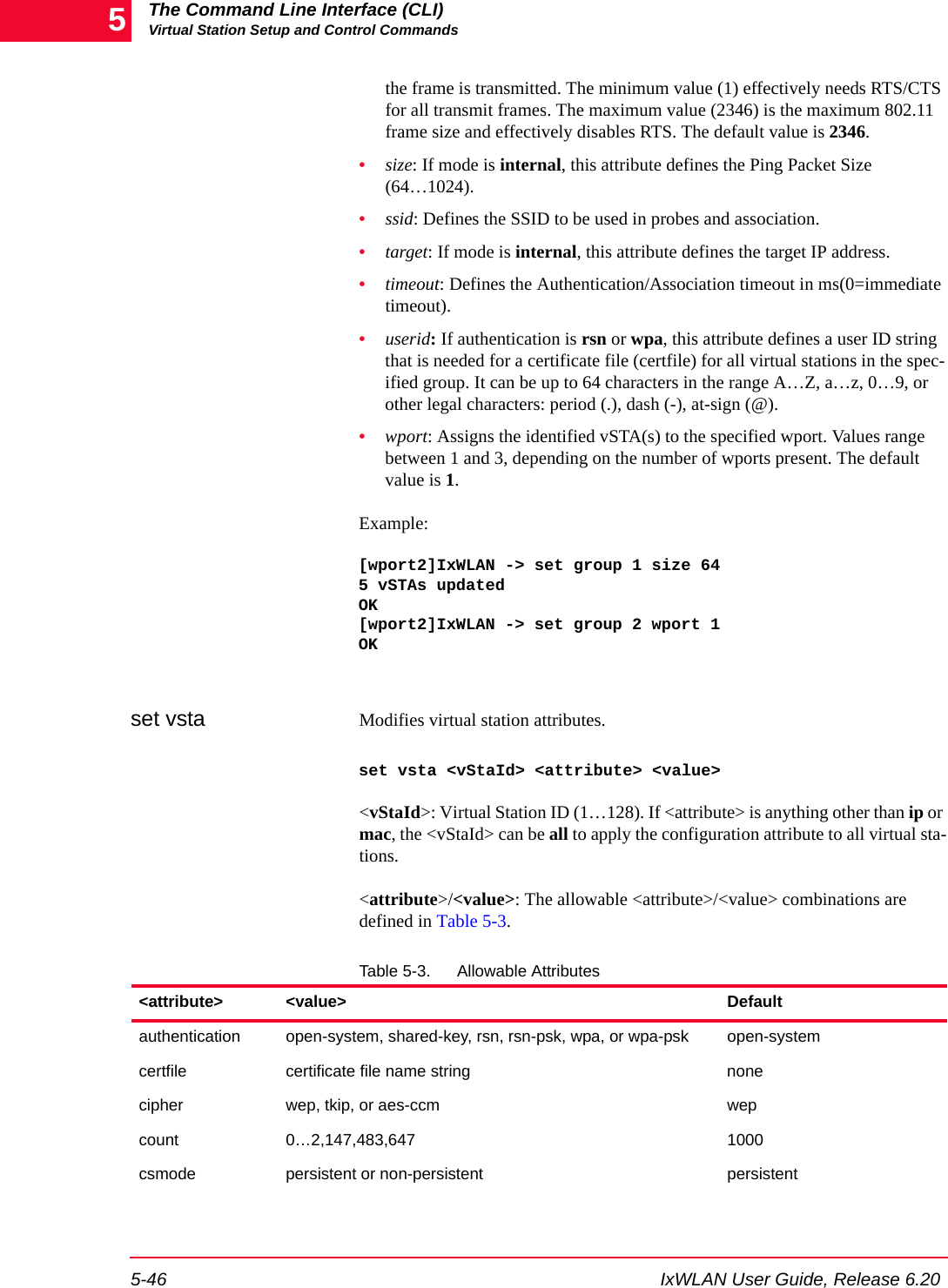 The Command Line Interface (CLI)Virtual Station Setup and Control Commands5-46 IxWLAN User Guide, Release 6.205the frame is transmitted. The minimum value (1) effectively needs RTS/CTS for all transmit frames. The maximum value (2346) is the maximum 802.11 frame size and effectively disables RTS. The default value is 2346.&bull;size: If mode is internal, this attribute defines the Ping Packet Size (64&hellip;1024).&bull;ssid: Defines the SSID to be used in probes and association.&bull;target: If mode is internal, this attribute defines the target IP address.&bull;timeout: Defines the Authentication/Association timeout in ms(0=immediate timeout).&bull;userid: If authentication is rsn or wpa, this attribute defines a user ID string that is needed for a certificate file (certfile) for all virtual stations in the spec-ified group. It can be up to 64 characters in the range A&hellip;Z, a&hellip;z, 0&hellip;9, or other legal characters: period (.), dash (-), at-sign (@).&bull;wport: Assigns the identified vSTA(s) to the specified wport. Values range between 1 and 3, depending on the number of wports present. The default value is 1.Example:[wport2]IxWLAN -> set group 1 size 645 vSTAs updatedOK[wport2]IxWLAN -> set group 2 wport 1OKset vsta Modifies virtual station attributes. set vsta <vStaId> <attribute> <value><vStaId>: Virtual Station ID (1&hellip;128). If <attribute> is anything other than ip or mac, the <vStaId> can be all to apply the configuration attribute to all virtual sta-tions.<attribute>/<value>: The allowable <attribute>/<value> combinations are defined in Table 5-3.Table 5-3. Allowable Attributes<attribute> <value> Defaultauthentication open-system, shared-key, rsn, rsn-psk, wpa, or wpa-psk open-systemcertfile certificate file name string nonecipher wep, tkip, or aes-ccm wepcount 0&hellip;2,147,483,647 1000csmode persistent or non-persistent persistent