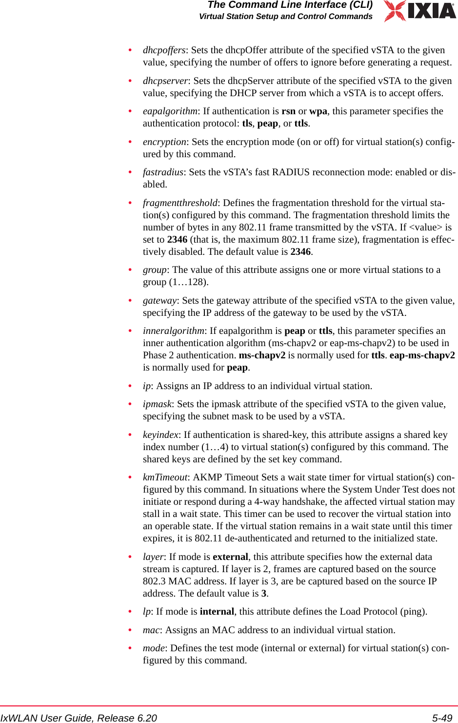 IxWLAN User Guide, Release 6.20 5-49The Command Line Interface (CLI)Virtual Station Setup and Control Commands&bull;dhcpoffers: Sets the dhcpOffer attribute of the specified vSTA to the given value, specifying the number of offers to ignore before generating a request.&bull;dhcpserver: Sets the dhcpServer attribute of the specified vSTA to the given value, specifying the DHCP server from which a vSTA is to accept offers.&bull;eapalgorithm: If authentication is rsn or wpa, this parameter specifies the authentication protocol: tls, peap, or ttls.&bull;encryption: Sets the encryption mode (on or off) for virtual station(s) config-ured by this command.&bull;fastradius: Sets the vSTA&rsquo;s fast RADIUS reconnection mode: enabled or dis-abled.&bull;fragmentthreshold: Defines the fragmentation threshold for the virtual sta-tion(s) configured by this command. The fragmentation threshold limits the number of bytes in any 802.11 frame transmitted by the vSTA. If <value> is set to 2346 (that is, the maximum 802.11 frame size), fragmentation is effec-tively disabled. The default value is 2346.&bull;group: The value of this attribute assigns one or more virtual stations to a group (1&hellip;128).&bull;gateway: Sets the gateway attribute of the specified vSTA to the given value, specifying the IP address of the gateway to be used by the vSTA.&bull;inneralgorithm: If eapalgorithm is peap or ttls, this parameter specifies an inner authentication algorithm (ms-chapv2 or eap-ms-chapv2) to be used in Phase 2 authentication. ms-chapv2 is normally used for ttls. eap-ms-chapv2 is normally used for peap.&bull;ip: Assigns an IP address to an individual virtual station.&bull;ipmask: Sets the ipmask attribute of the specified vSTA to the given value, specifying the subnet mask to be used by a vSTA.&bull;keyindex: If authentication is shared-key, this attribute assigns a shared key index number (1&hellip;4) to virtual station(s) configured by this command. The shared keys are defined by the set key command.&bull;kmTimeout: AKMP Timeout Sets a wait state timer for virtual station(s) con-figured by this command. In situations where the System Under Test does not initiate or respond during a 4-way handshake, the affected virtual station may stall in a wait state. This timer can be used to recover the virtual station into an operable state. If the virtual station remains in a wait state until this timer expires, it is 802.11 de-authenticated and returned to the initialized state.&bull;layer: If mode is external, this attribute specifies how the external data stream is captured. If layer is 2, frames are captured based on the source 802.3 MAC address. If layer is 3, are be captured based on the source IP address. The default value is 3.&bull;lp: If mode is internal, this attribute defines the Load Protocol (ping).&bull;mac: Assigns an MAC address to an individual virtual station.&bull;mode: Defines the test mode (internal or external) for virtual station(s) con-figured by this command.