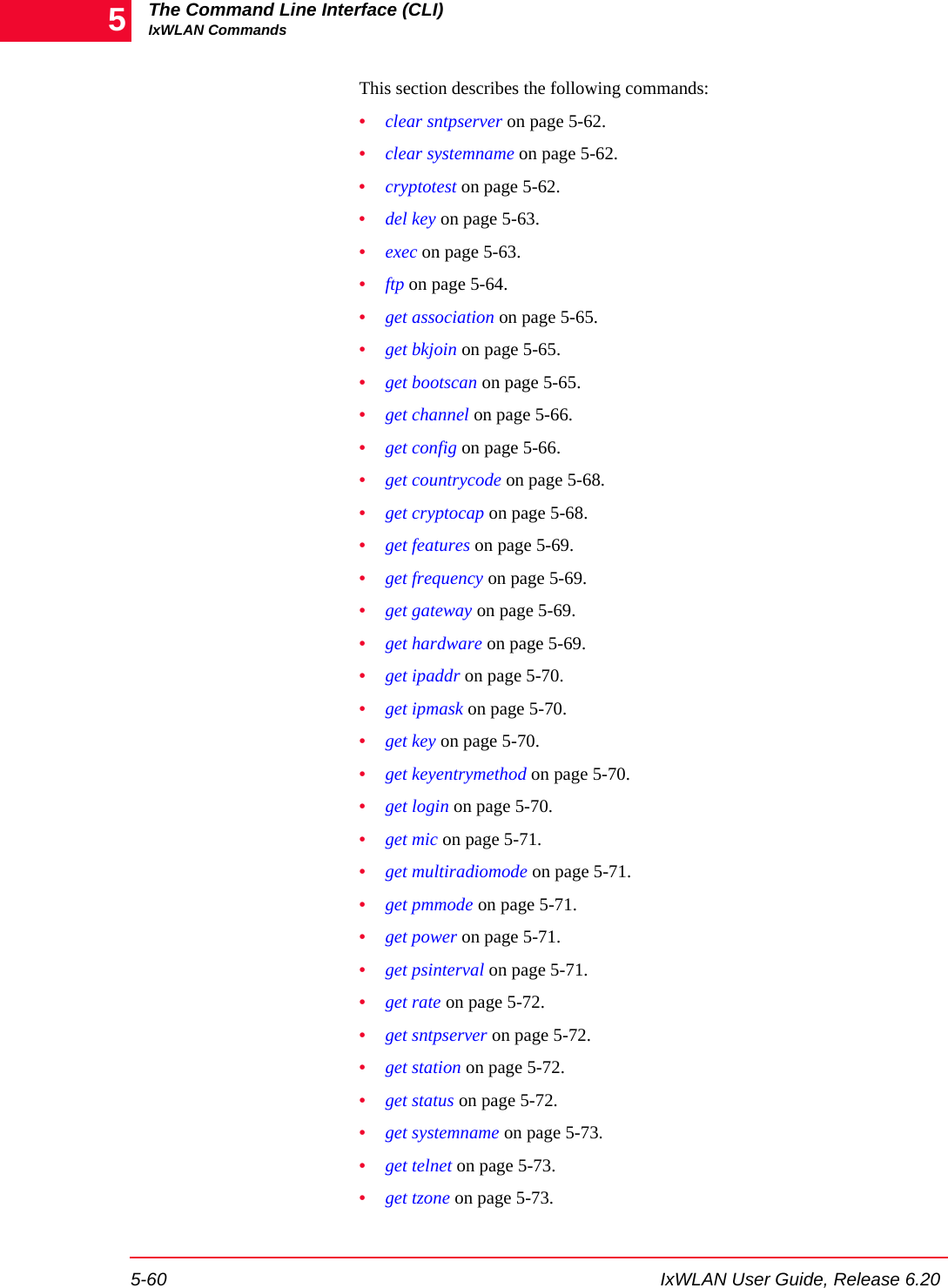 The Command Line Interface (CLI)IxWLAN Commands5-60 IxWLAN User Guide, Release 6.205This section describes the following commands:&bull;clear sntpserver on page 5-62.&bull;clear systemname on page 5-62.&bull;cryptotest on page 5-62.&bull;del key on page 5-63.&bull;exec on page 5-63.&bull;ftp on page 5-64.&bull;get association on page 5-65.&bull;get bkjoin on page 5-65.&bull;get bootscan on page 5-65.&bull;get channel on page 5-66.&bull;get config on page 5-66.&bull;get countrycode on page 5-68.&bull;get cryptocap on page 5-68.&bull;get features on page 5-69.&bull;get frequency on page 5-69.&bull;get gateway on page 5-69.&bull;get hardware on page 5-69.&bull;get ipaddr on page 5-70.&bull;get ipmask on page 5-70.&bull;get key on page 5-70.&bull;get keyentrymethod on page 5-70.&bull;get login on page 5-70.&bull;get mic on page 5-71.&bull;get multiradiomode on page 5-71.&bull;get pmmode on page 5-71.&bull;get power on page 5-71.&bull;get psinterval on page 5-71.&bull;get rate on page 5-72.&bull;get sntpserver on page 5-72.&bull;get station on page 5-72.&bull;get status on page 5-72.&bull;get systemname on page 5-73.&bull;get telnet on page 5-73.&bull;get tzone on page 5-73.
