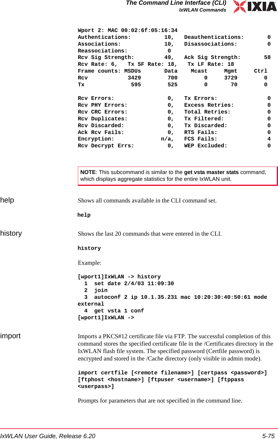IxWLAN User Guide, Release 6.20 5-75The Command Line Interface (CLI)IxWLAN CommandsWport 2: MAC 00:02:6f:05:16:34Authentications:          10,   Deauthentications:       0Associations:             10,   Disassociations:         0Reassociations:            0Rcv Sig Strength:         49,   Ack Sig Strength:       58Rcv Rate: 6,   Tx SF Rate: 18,   Tx LF Rate: 18Frame counts: MSDUs       Data    Mcast     Mgmt     CtrlRcv            3429        700        0     3729        0Tx              595        525        0       70        0Rcv Errors:                0,   Tx Errors:               0Rcv PHY Errors:            0,   Excess Retries:          0Rcv CRC Errors:            0,   Total Retries:           0Rcv Duplicates:            0,   Tx Filtered:             0Rcv Discarded:             0,   Tx Discarded:            0Ack Rcv Fails:             0,   RTS Fails:               0Encryption:              n/a,   FCS Fails:               4Rcv Decrypt Errs:          0,   WEP Excluded:            0help Shows all commands available in the CLI command set.helphistory Shows the last 20 commands that were entered in the CLI. historyExample:[wport1]IxWLAN -> history  1  set date 2/4/03 11:09:30  2  join  3  autoconf 2 ip 10.1.35.231 mac 10:20:30:40:50:61 mode external  4  get vsta 1 conf[wport1]IxWLAN ->import Imports a PKCS#12 certificate file via FTP. The successful completion of this command stores the specified certificate file in the /Certificates directory in the IxWLAN flash file system. The specified password (Certfile password) is encrypted and stored in the /Cache directory (only visible in admin mode). import certfile [<remote filename>] [certpass <password>][ftphost <hostname>] [ftpuser <username>] [ftppass <userpass>]Prompts for parameters that are not specified in the command line. NOTE: This subcommand is similar to the get vsta master stats command, which displays aggregate statistics for the entire IxWLAN unit.