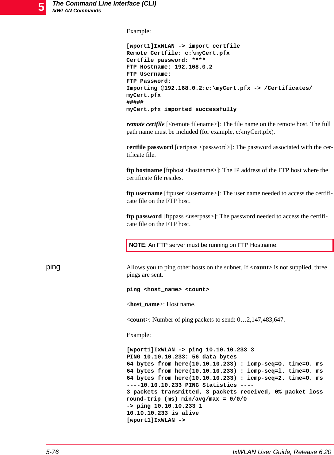 The Command Line Interface (CLI)IxWLAN Commands5-76 IxWLAN User Guide, Release 6.205Example:[wport1]IxWLAN -> import certfileRemote Certfile: c:\myCert.pfxCertfile password: ****FTP Hostname: 192.168.0.2FTP Username:FTP Password:Importing @192.168.0.2:c:\myCert.pfx -> /Certificates/myCert.pfx#####myCert.pfx imported successfullyremote certfile [<remote filename>]: The file name on the remote host. The full path name must be included (for example, c:\myCert.pfx).certfile password [certpass <password>]: The password associated with the cer-tificate file.ftp hostname [ftphost <hostname>]: The IP address of the FTP host where the certificate file resides.ftp username [ftpuser <username>]: The user name needed to access the certifi-cate file on the FTP host.ftp password [ftppass <userpass>]: The password needed to access the certifi-cate file on the FTP host.ping Allows you to ping other hosts on the subnet. If <count> is not supplied, three pings are sent. ping <host_name> <count><host_name>: Host name.<count>: Number of ping packets to send: 0&hellip;2,147,483,647.Example:[wport1]IxWLAN -> ping 10.10.10.233 3PING 10.10.10.233: 56 data bytes 64 bytes from here(10.10.10.233) : icmp-seq=O. time=O. ms 64 bytes from here(10.10.10.233) : icmp-seq=l. time=O. ms 64 bytes from here(10.10.10.233) : icmp-seq=2. time=O. ms ----10.10.10.233 PING Statistics ----3 packets transmitted, 3 packets received, 0% packet loss round-trip (ms) min/avg/max = 0/0/0 -> ping 10.10.10.233 1 10.10.10.233 is alive[wport1]IxWLAN ->NOTE: An FTP server must be running on FTP Hostname.