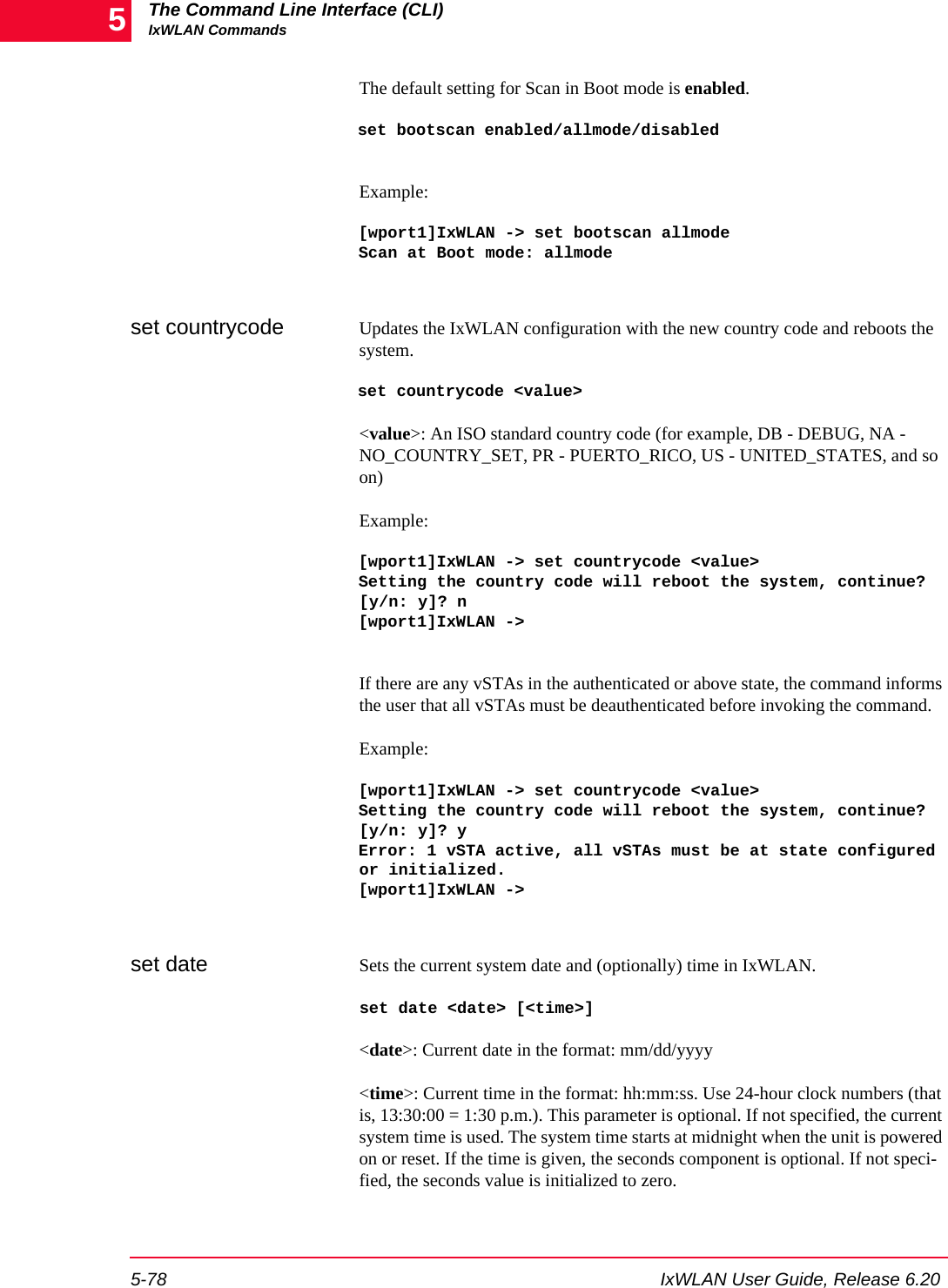 The Command Line Interface (CLI)IxWLAN Commands5-78 IxWLAN User Guide, Release 6.205The default setting for Scan in Boot mode is enabled.set bootscan enabled/allmode/disabledExample:[wport1]IxWLAN -> set bootscan allmodeScan at Boot mode: allmodeset countrycode Updates the IxWLAN configuration with the new country code and reboots the system.set countrycode <value><value>: An ISO standard country code (for example, DB - DEBUG, NA - NO_COUNTRY_SET, PR - PUERTO_RICO, US - UNITED_STATES, and so on)Example:[wport1]IxWLAN -> set countrycode <value>Setting the country code will reboot the system, continue? [y/n: y]? n[wport1]IxWLAN ->If there are any vSTAs in the authenticated or above state, the command informs the user that all vSTAs must be deauthenticated before invoking the command.Example:[wport1]IxWLAN -> set countrycode <value>Setting the country code will reboot the system, continue? [y/n: y]? yError: 1 vSTA active, all vSTAs must be at state configured or initialized.[wport1]IxWLAN ->set date Sets the current system date and (optionally) time in IxWLAN.set date <date> [<time>]<date>: Current date in the format: mm/dd/yyyy<time>: Current time in the format: hh:mm:ss. Use 24-hour clock numbers (that is, 13:30:00 = 1:30 p.m.). This parameter is optional. If not specified, the current system time is used. The system time starts at midnight when the unit is powered on or reset. If the time is given, the seconds component is optional. If not speci-fied, the seconds value is initialized to zero.