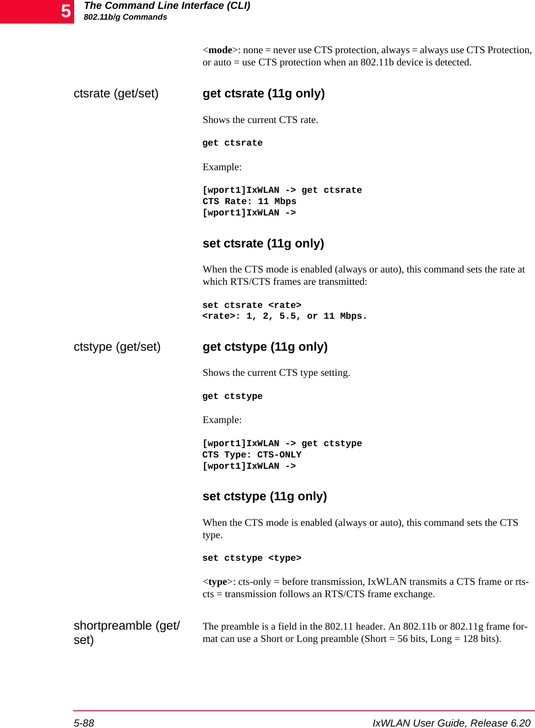 The Command Line Interface (CLI)802.11b/g Commands5-88 IxWLAN User Guide, Release 6.205<mode>: none = never use CTS protection, always = always use CTS Protection, or auto = use CTS protection when an 802.11b device is detected.ctsrate (get/set) get ctsrate (11g only)Shows the current CTS rate. get ctsrateExample:[wport1]IxWLAN -> get ctsrateCTS Rate: 11 Mbps[wport1]IxWLAN ->set ctsrate (11g only)When the CTS mode is enabled (always or auto), this command sets the rate at which RTS/CTS frames are transmitted:set ctsrate <rate><rate>: 1, 2, 5.5, or 11 Mbps.ctstype (get/set) get ctstype (11g only)Shows the current CTS type setting. get ctstypeExample:[wport1]IxWLAN -> get ctstypeCTS Type: CTS-ONLY[wport1]IxWLAN -> set ctstype (11g only)When the CTS mode is enabled (always or auto), this command sets the CTS type.set ctstype <type><type>: cts-only = before transmission, IxWLAN transmits a CTS frame or rts-cts = transmission follows an RTS/CTS frame exchange. shortpreamble (get/set)The preamble is a field in the 802.11 header. An 802.11b or 802.11g frame for-mat can use a Short or Long preamble (Short = 56 bits, Long = 128 bits).