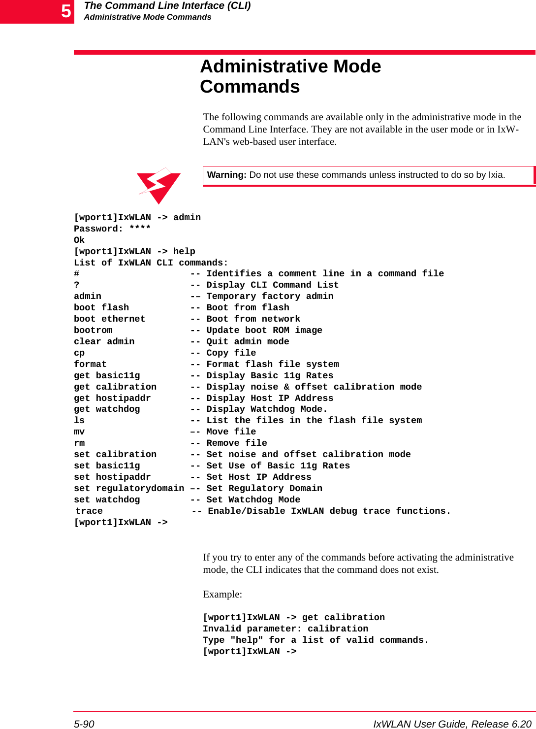 The Command Line Interface (CLI)Administrative Mode Commands5-90 IxWLAN User Guide, Release 6.205Administrative Mode CommandsThe following commands are available only in the administrative mode in the Command Line Interface. They are not available in the user mode or in IxW-LAN's web-based user interface. [wport1]IxWLAN -> adminPassword: ****Ok[wport1]IxWLAN -> helpList of IxWLAN CLI commands:#                    -- Identifies a comment line in a command file?                    -- Display CLI Command Listadmin                -&ndash; Temporary factory adminboot flash           -- Boot from flashboot ethernet        -- Boot from network bootrom              -- Update boot ROM image clear admin          -- Quit admin modecp                   -- Copy file format               -- Format flash file systemget basic11g         -- Display Basic 11g Ratesget calibration      -- Display noise &amp; offset calibration modeget hostipaddr       -- Display Host IP Addressget watchdog         -- Display Watchdog Mode.ls                   -- List the files in the flash file systemmv                   &ndash;- Move filerm                   -- Remove fileset calibration      -- Set noise and offset calibration modeset basic11g         -- Set Use of Basic 11g Ratesset hostipaddr       -- Set Host IP Addressset regulatorydomain &ndash;- Set Regulatory Domainset watchdog         -- Set Watchdog Modetrace  -- Enable/Disable IxWLAN debug trace functions.[wport1]IxWLAN ->If you try to enter any of the commands before activating the administrative mode, the CLI indicates that the command does not exist. Example:[wport1]IxWLAN -> get calibrationInvalid parameter: calibrationType "help" for a list of valid commands.[wport1]IxWLAN ->Warning: Do not use these commands unless instructed to do so by Ixia.