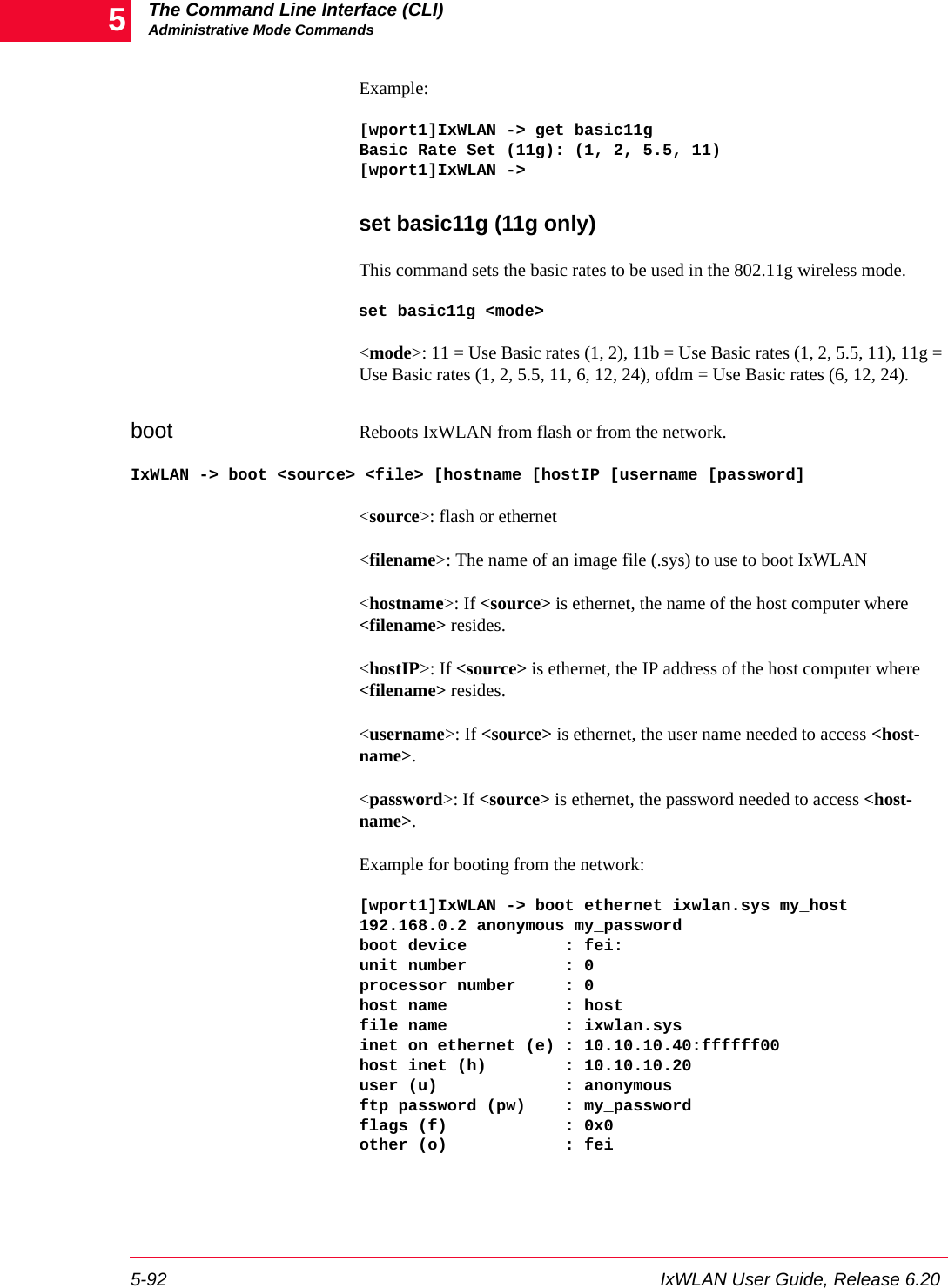 The Command Line Interface (CLI)Administrative Mode Commands5-92 IxWLAN User Guide, Release 6.205Example:[wport1]IxWLAN -> get basic11gBasic Rate Set (11g): (1, 2, 5.5, 11)[wport1]IxWLAN -> set basic11g (11g only)This command sets the basic rates to be used in the 802.11g wireless mode.set basic11g <mode><mode>: 11 = Use Basic rates (1, 2), 11b = Use Basic rates (1, 2, 5.5, 11), 11g = Use Basic rates (1, 2, 5.5, 11, 6, 12, 24), ofdm = Use Basic rates (6, 12, 24).boot Reboots IxWLAN from flash or from the network.IxWLAN -> boot <source> <file> [hostname [hostIP [username [password]<source>: flash or ethernet<filename>: The name of an image file (.sys) to use to boot IxWLAN<hostname>: If <source> is ethernet, the name of the host computer where <filename> resides.<hostIP>: If <source> is ethernet, the IP address of the host computer where <filename> resides.<username>: If <source> is ethernet, the user name needed to access <host-name>.<password>: If <source> is ethernet, the password needed to access <host-name>.Example for booting from the network:[wport1]IxWLAN -> boot ethernet ixwlan.sys my_host 192.168.0.2 anonymous my_passwordboot device          : fei:unit number          : 0processor number     : 0host name            : hostfile name            : ixwlan.sysinet on ethernet (e) : 10.10.10.40:ffffff00host inet (h)        : 10.10.10.20user (u)             : anonymousftp password (pw)    : my_passwordflags (f)            : 0x0other (o)            : fei
