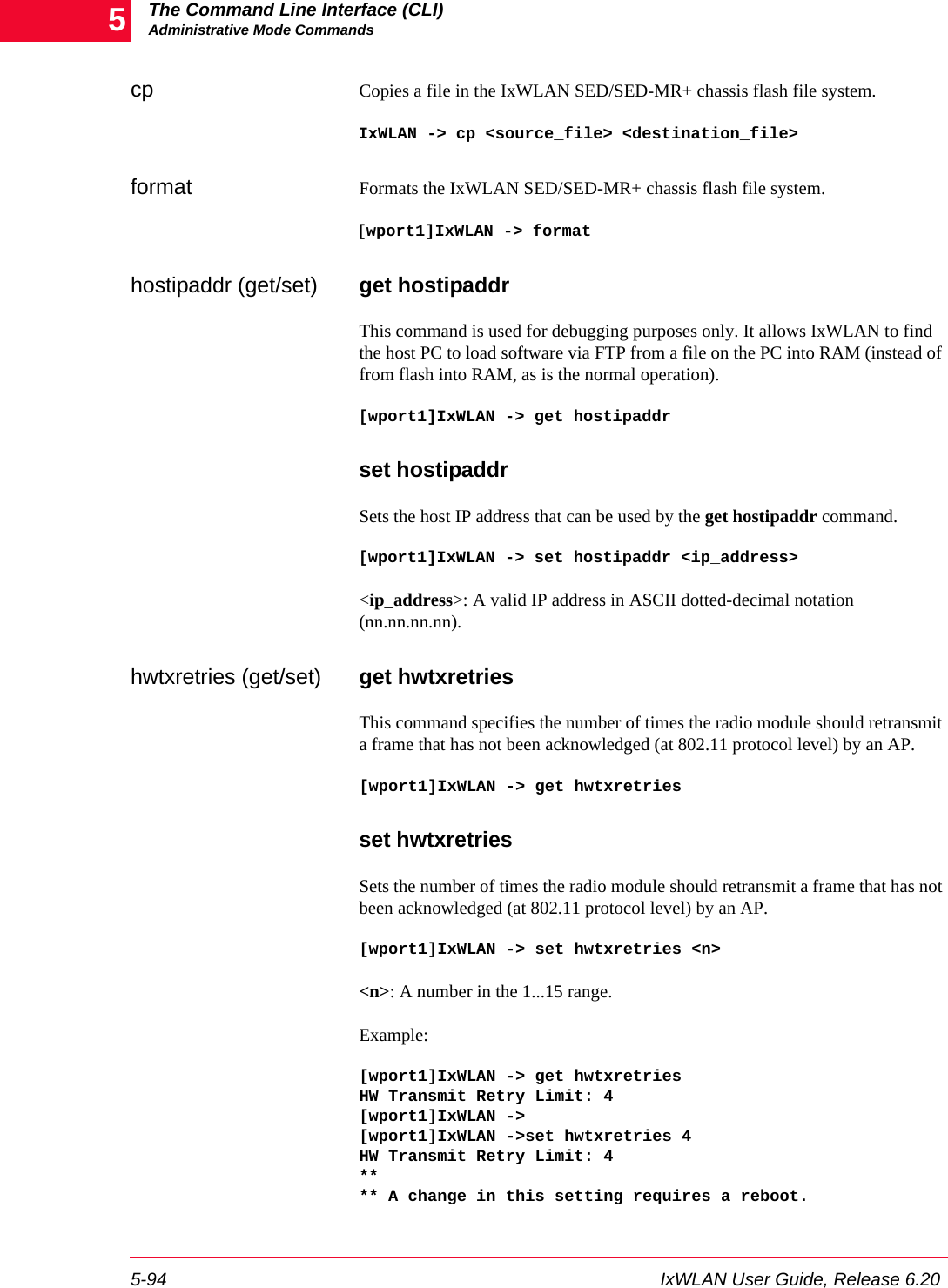 The Command Line Interface (CLI)Administrative Mode Commands5-94 IxWLAN User Guide, Release 6.205cp Copies a file in the IxWLAN SED/SED-MR+ chassis flash file system. IxWLAN -> cp <source_file> <destination_file>format Formats the IxWLAN SED/SED-MR+ chassis flash file system. [wport1]IxWLAN -> formathostipaddr (get/set) get hostipaddrThis command is used for debugging purposes only. It allows IxWLAN to find the host PC to load software via FTP from a file on the PC into RAM (instead of from flash into RAM, as is the normal operation). [wport1]IxWLAN -> get hostipaddrset hostipaddrSets the host IP address that can be used by the get hostipaddr command.[wport1]IxWLAN -> set hostipaddr <ip_address><ip_address>: A valid IP address in ASCII dotted-decimal notation (nn.nn.nn.nn).hwtxretries (get/set) get hwtxretriesThis command specifies the number of times the radio module should retransmit a frame that has not been acknowledged (at 802.11 protocol level) by an AP.[wport1]IxWLAN -> get hwtxretriesset hwtxretriesSets the number of times the radio module should retransmit a frame that has not been acknowledged (at 802.11 protocol level) by an AP.[wport1]IxWLAN -> set hwtxretries <n><n>: A number in the 1...15 range.Example: [wport1]IxWLAN -> get hwtxretriesHW Transmit Retry Limit: 4[wport1]IxWLAN ->[wport1]IxWLAN ->set hwtxretries 4HW Transmit Retry Limit: 4**** A change in this setting requires a reboot.