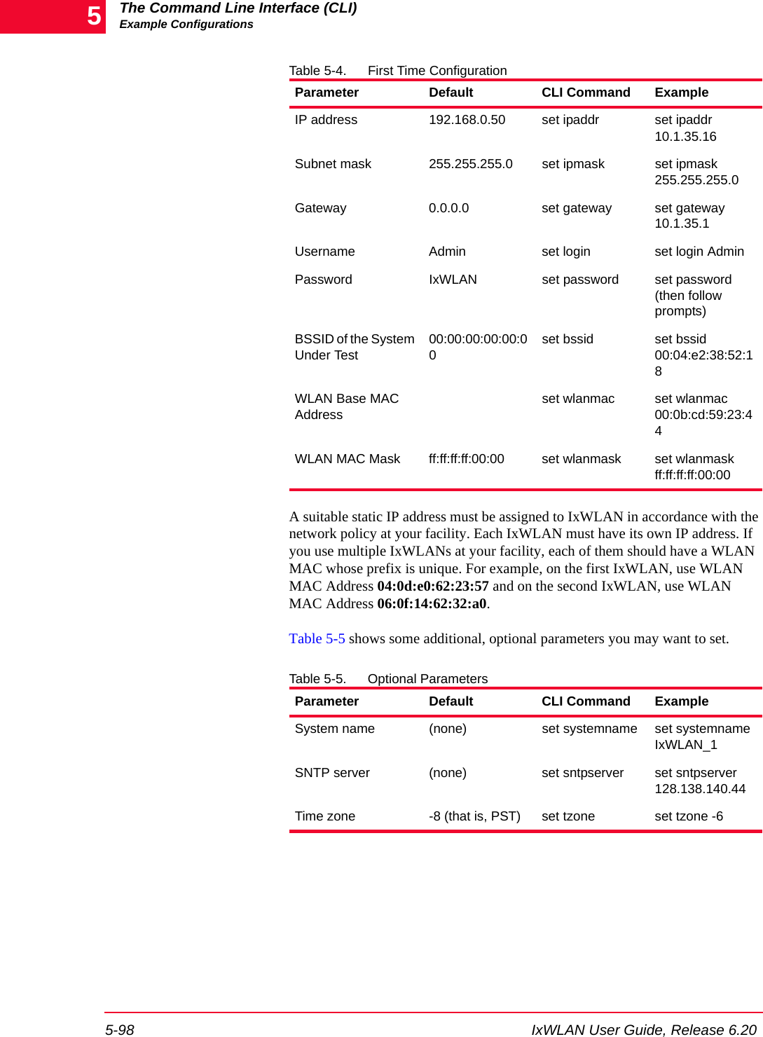 The Command Line Interface (CLI)Example Configurations5-98 IxWLAN User Guide, Release 6.205Table 5-4. First Time ConfigurationA suitable static IP address must be assigned to IxWLAN in accordance with the network policy at your facility. Each IxWLAN must have its own IP address. If you use multiple IxWLANs at your facility, each of them should have a WLAN MAC whose prefix is unique. For example, on the first IxWLAN, use WLAN MAC Address 04:0d:e0:62:23:57 and on the second IxWLAN, use WLAN MAC Address 06:0f:14:62:32:a0.Table 5-5 shows some additional, optional parameters you may want to set.Table 5-5. Optional ParametersParameter Default CLI Command ExampleIP address 192.168.0.50 set ipaddr set ipaddr 10.1.35.16Subnet mask 255.255.255.0 set ipmask set ipmask 255.255.255.0Gateway 0.0.0.0 set gateway set gateway 10.1.35.1Username Admin set login set login AdminPassword IxWLAN set password set password (then follow prompts)BSSID of the System Under Test00:00:00:00:00:00set bssid set bssid 00:04:e2:38:52:18WLAN Base MAC Addressset wlanmac set wlanmac 00:0b:cd:59:23:44WLAN MAC Mask ff:ff:ff:ff:00:00 set wlanmask set wlanmask ff:ff:ff:ff:00:00Parameter Default CLI Command ExampleSystem name (none) set systemname set systemname IxWLAN_1SNTP server (none) set sntpserver set sntpserver 128.138.140.44Time zone -8 (that is, PST) set tzone set tzone -6