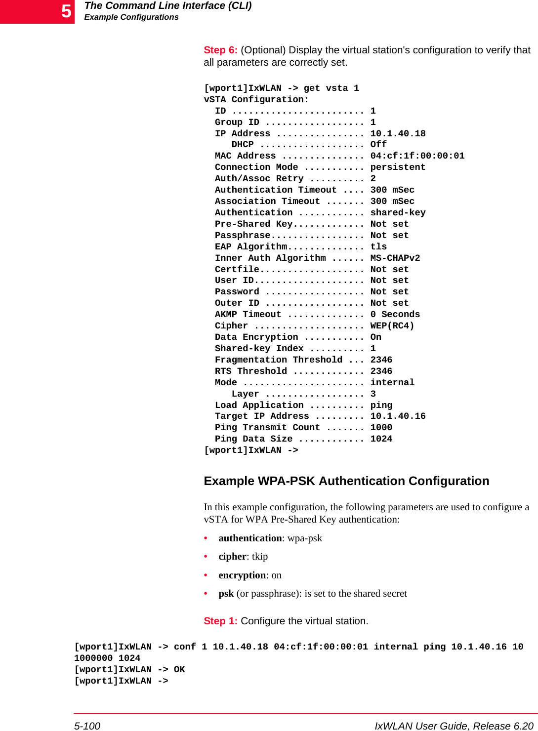 The Command Line Interface (CLI)Example Configurations5-100 IxWLAN User Guide, Release 6.205Step 6: (Optional) Display the virtual station's configuration to verify that all parameters are correctly set.[wport1]IxWLAN -> get vsta 1vSTA Configuration:  ID ........................ 1  Group ID .................. 1  IP Address ................ 10.1.40.18     DHCP ................... Off  MAC Address ............... 04:cf:1f:00:00:01  Connection Mode ........... persistent  Auth/Assoc Retry .......... 2  Authentication Timeout .... 300 mSec  Association Timeout ....... 300 mSec  Authentication ............ shared-key  Pre-Shared Key............. Not set  Passphrase................. Not set  EAP Algorithm.............. tls  Inner Auth Algorithm ...... MS-CHAPv2  Certfile................... Not set  User ID.................... Not set  Password .................. Not set  Outer ID .................. Not set  AKMP Timeout .............. 0 Seconds  Cipher .................... WEP(RC4)  Data Encryption ........... On  Shared-key Index .......... 1  Fragmentation Threshold ... 2346  RTS Threshold ............. 2346  Mode ...................... internal     Layer .................. 3  Load Application .......... ping  Target IP Address ......... 10.1.40.16  Ping Transmit Count ....... 1000  Ping Data Size ............ 1024[wport1]IxWLAN ->Example WPA-PSK Authentication ConfigurationIn this example configuration, the following parameters are used to configure a vSTA for WPA Pre-Shared Key authentication: &bull;authentication: wpa-psk&bull;cipher: tkip&bull;encryption: on&bull;psk (or passphrase): is set to the shared secretStep 1: Configure the virtual station.[wport1]IxWLAN -> conf 1 10.1.40.18 04:cf:1f:00:00:01 internal ping 10.1.40.16 10 1000000 1024[wport1]IxWLAN -> OK[wport1]IxWLAN ->
