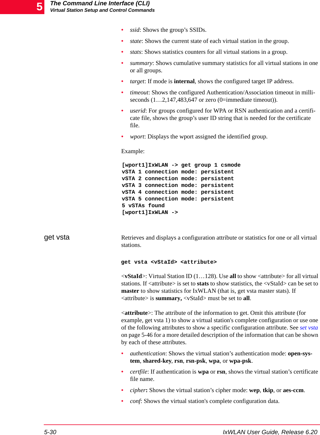 The Command Line Interface (CLI)Virtual Station Setup and Control Commands5-30 IxWLAN User Guide, Release 6.205&bull;ssid: Shows the group&rsquo;s SSIDs.&bull;state: Shows the current state of each virtual station in the group.&bull;stats: Shows statistics counters for all virtual stations in a group.&bull;summary: Shows cumulative summary statistics for all virtual stations in one or all groups.&bull;target: If mode is internal, shows the configured target IP address.&bull;timeout: Shows the configured Authentication/Association timeout in milli-seconds (1&hellip;2,147,483,647 or zero (0=immediate timeout)).&bull;userid: For groups configured for WPA or RSN authentication and a certifi-cate file, shows the group&rsquo;s user ID string that is needed for the certificate file.&bull;wport: Displays the wport assigned the identified group.Example:[wport1]IxWLAN -> get group 1 csmodevSTA 1 connection mode: persistentvSTA 2 connection mode: persistentvSTA 3 connection mode: persistentvSTA 4 connection mode: persistentvSTA 5 connection mode: persistent5 vSTAs found[wport1]IxWLAN ->get vsta Retrieves and displays a configuration attribute or statistics for one or all virtual stations. get vsta <vStaId> <attribute><vStaId>: Virtual Station ID (1&hellip;128). Use all to show <attribute> for all virtual stations. If <attribute> is set to stats to show statistics, the <vStaId> can be set to master to show statistics for IxWLAN (that is, get vsta master stats). If <attribute> is summary, <vStaId> must be set to all.<attribute>: The attribute of the information to get. Omit this attribute (for example, get vsta 1) to show a virtual station's complete configuration or use one of the following attributes to show a specific configuration attribute. See set vsta on page 5-46 for a more detailed description of the information that can be shown by each of these attributes. &bull;authentication: Shows the virtual station&rsquo;s authentication mode: open-sys-tem, shared-key, rsn, rsn-psk, wpa, or wpa-psk. &bull;certfile: If authentication is wpa or rsn, shows the virtual station&rsquo;s certificate file name.&bull;cipher: Shows the virtual station&rsquo;s cipher mode: wep, tkip, or aes-ccm. &bull;conf: Shows the virtual station's complete configuration data.