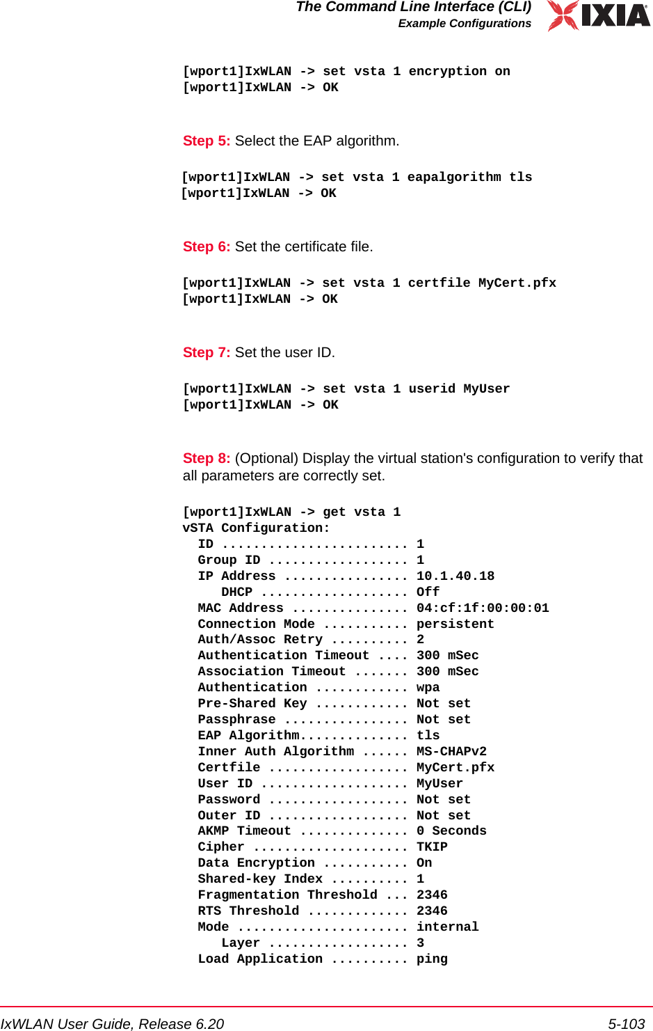 IxWLAN User Guide, Release 6.20 5-103The Command Line Interface (CLI)Example Configurations[wport1]IxWLAN -> set vsta 1 encryption on[wport1]IxWLAN -> OKStep 5: Select the EAP algorithm.[wport1]IxWLAN -> set vsta 1 eapalgorithm tls[wport1]IxWLAN -> OKStep 6: Set the certificate file.[wport1]IxWLAN -> set vsta 1 certfile MyCert.pfx[wport1]IxWLAN -> OKStep 7: Set the user ID.[wport1]IxWLAN -> set vsta 1 userid MyUser[wport1]IxWLAN -> OKStep 8: (Optional) Display the virtual station's configuration to verify that all parameters are correctly set.[wport1]IxWLAN -> get vsta 1vSTA Configuration:  ID ........................ 1  Group ID .................. 1  IP Address ................ 10.1.40.18     DHCP ................... Off  MAC Address ............... 04:cf:1f:00:00:01  Connection Mode ........... persistent  Auth/Assoc Retry .......... 2  Authentication Timeout .... 300 mSec  Association Timeout ....... 300 mSec  Authentication ............ wpa  Pre-Shared Key ............ Not set  Passphrase ................ Not set  EAP Algorithm.............. tls  Inner Auth Algorithm ...... MS-CHAPv2  Certfile .................. MyCert.pfx  User ID ................... MyUser  Password .................. Not set  Outer ID .................. Not set  AKMP Timeout .............. 0 Seconds  Cipher .................... TKIP  Data Encryption ........... On    Shared-key Index .......... 1  Fragmentation Threshold ... 2346  RTS Threshold ............. 2346  Mode ...................... internal     Layer .................. 3  Load Application .......... ping