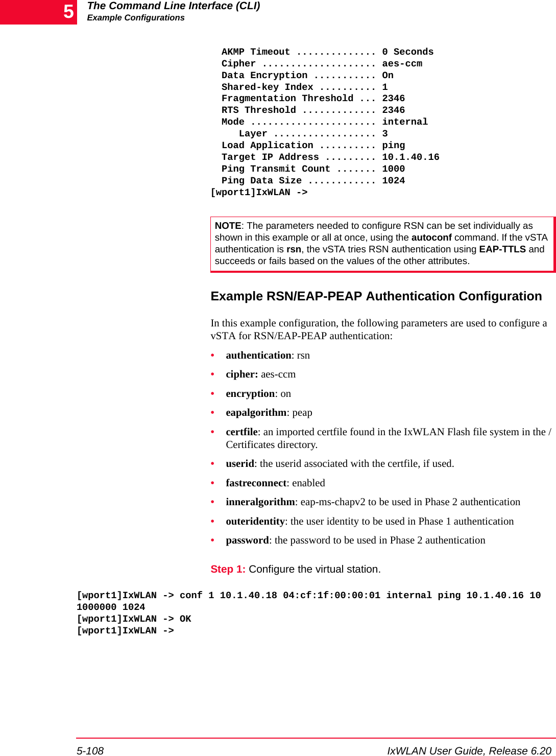 The Command Line Interface (CLI)Example Configurations5-108 IxWLAN User Guide, Release 6.205  AKMP Timeout .............. 0 Seconds  Cipher .................... aes-ccm  Data Encryption ........... On    Shared-key Index .......... 1  Fragmentation Threshold ... 2346  RTS Threshold ............. 2346  Mode ...................... internal     Layer .................. 3  Load Application .......... ping  Target IP Address ......... 10.1.40.16  Ping Transmit Count ....... 1000  Ping Data Size ............ 1024[wport1]IxWLAN ->Example RSN/EAP-PEAP Authentication ConfigurationIn this example configuration, the following parameters are used to configure a vSTA for RSN/EAP-PEAP authentication: &bull;authentication: rsn&bull;cipher: aes-ccm&bull;encryption: on&bull;eapalgorithm: peap&bull;certfile: an imported certfile found in the IxWLAN Flash file system in the /Certificates directory.&bull;userid: the userid associated with the certfile, if used.&bull;fastreconnect: enabled&bull;inneralgorithm: eap-ms-chapv2 to be used in Phase 2 authentication&bull;outeridentity: the user identity to be used in Phase 1 authentication&bull;password: the password to be used in Phase 2 authenticationStep 1: Configure the virtual station.[wport1]IxWLAN -> conf 1 10.1.40.18 04:cf:1f:00:00:01 internal ping 10.1.40.16 10 1000000 1024[wport1]IxWLAN -> OK[wport1]IxWLAN ->NOTE: The parameters needed to configure RSN can be set individually as shown in this example or all at once, using the autoconf command. If the vSTA authentication is rsn, the vSTA tries RSN authentication using EAP-TTLS and succeeds or fails based on the values of the other attributes.