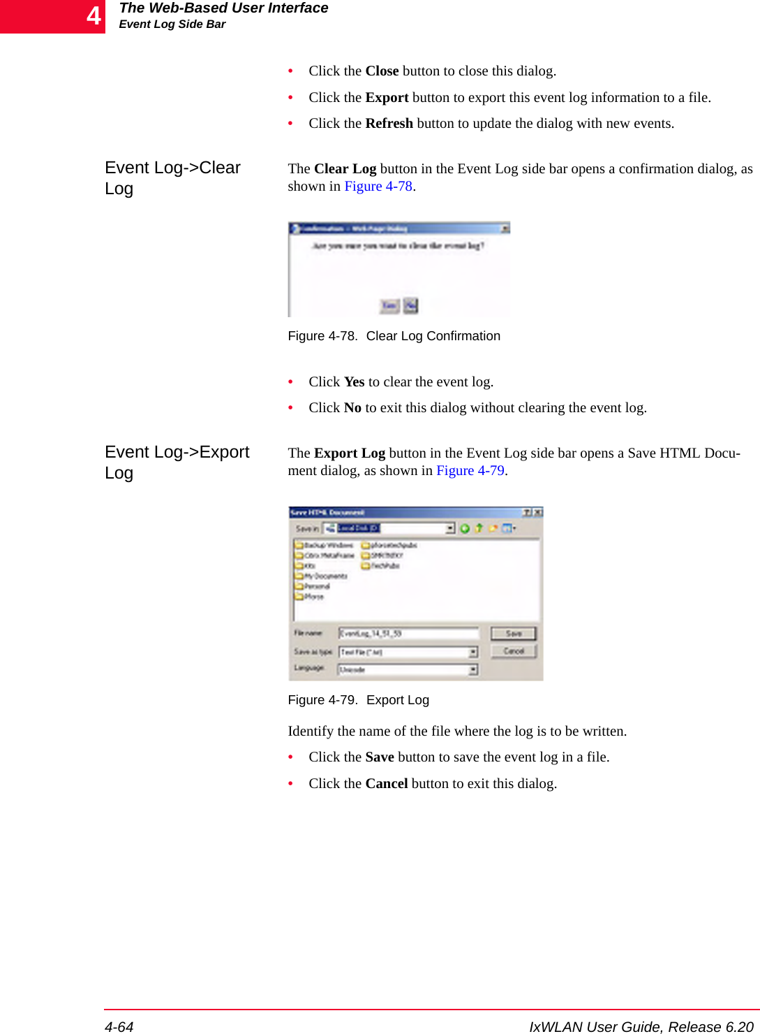 The Web-Based User InterfaceEvent Log Side Bar4-64 IxWLAN User Guide, Release 6.204&bull;Click the Close button to close this dialog.&bull;Click the Export button to export this event log information to a file.&bull;Click the Refresh button to update the dialog with new events.Event Log->Clear LogThe Clear Log button in the Event Log side bar opens a confirmation dialog, as shown in Figure 4-78.Figure 4-78. Clear Log Confirmation&bull;Click Yes to clear the event log.&bull;Click No to exit this dialog without clearing the event log.Event Log->Export LogThe Export Log button in the Event Log side bar opens a Save HTML Docu-ment dialog, as shown in Figure 4-79.Figure 4-79. Export LogIdentify the name of the file where the log is to be written.&bull;Click the Save button to save the event log in a file.&bull;Click the Cancel button to exit this dialog.