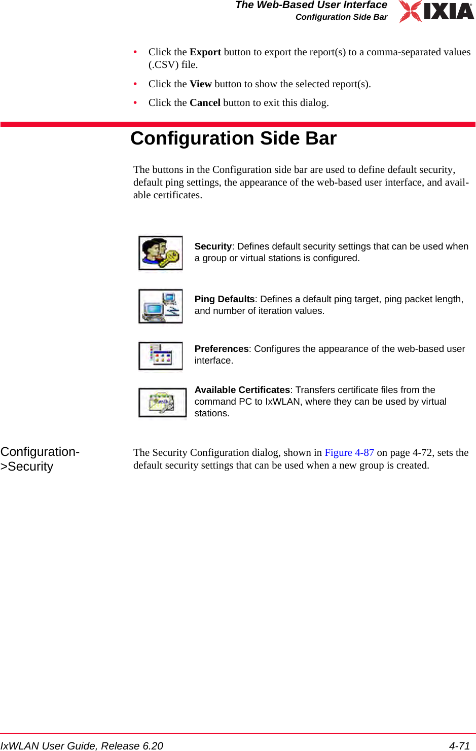 IxWLAN User Guide, Release 6.20 4-71The Web-Based User InterfaceConfiguration Side Bar&bull;Click the Export button to export the report(s) to a comma-separated values (.CSV) file.&bull;Click the View button to show the selected report(s).&bull;Click the Cancel button to exit this dialog.Configuration Side BarThe buttons in the Configuration side bar are used to define default security, default ping settings, the appearance of the web-based user interface, and avail-able certificates.Configuration->SecurityThe Security Configuration dialog, shown in Figure 4-87 on page 4-72, sets the default security settings that can be used when a new group is created.Security: Defines default security settings that can be used when a group or virtual stations is configured.Ping Defaults: Defines a default ping target, ping packet length, and number of iteration values.Preferences: Configures the appearance of the web-based user interface.Available Certificates: Transfers certificate files from the command PC to IxWLAN, where they can be used by virtual stations.
