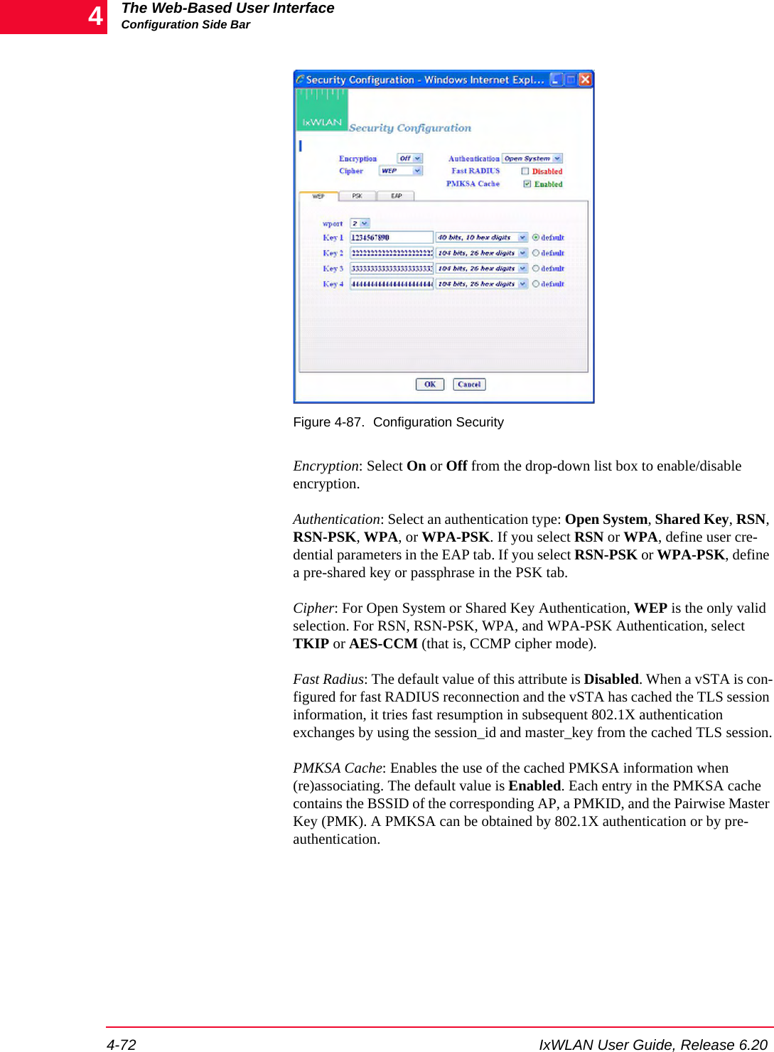The Web-Based User InterfaceConfiguration Side Bar4-72 IxWLAN User Guide, Release 6.204Figure 4-87. Configuration SecurityEncryption: Select On or Off from the drop-down list box to enable/disable encryption. Authentication: Select an authentication type: Open System, Shared Key, RSN, RSN-PSK, WPA, or WPA-PSK. If you select RSN or WPA, define user cre-dential parameters in the EAP tab. If you select RSN-PSK or WPA-PSK, define a pre-shared key or passphrase in the PSK tab. Cipher: For Open System or Shared Key Authentication, WEP is the only valid selection. For RSN, RSN-PSK, WPA, and WPA-PSK Authentication, select TKIP or AES-CCM (that is, CCMP cipher mode).Fast Radius: The default value of this attribute is Disabled. When a vSTA is con-figured for fast RADIUS reconnection and the vSTA has cached the TLS session information, it tries fast resumption in subsequent 802.1X authentication exchanges by using the session_id and master_key from the cached TLS session.PMKSA Cache: Enables the use of the cached PMKSA information when (re)associating. The default value is Enabled. Each entry in the PMKSA cache contains the BSSID of the corresponding AP, a PMKID, and the Pairwise Master Key (PMK). A PMKSA can be obtained by 802.1X authentication or by pre-authentication.