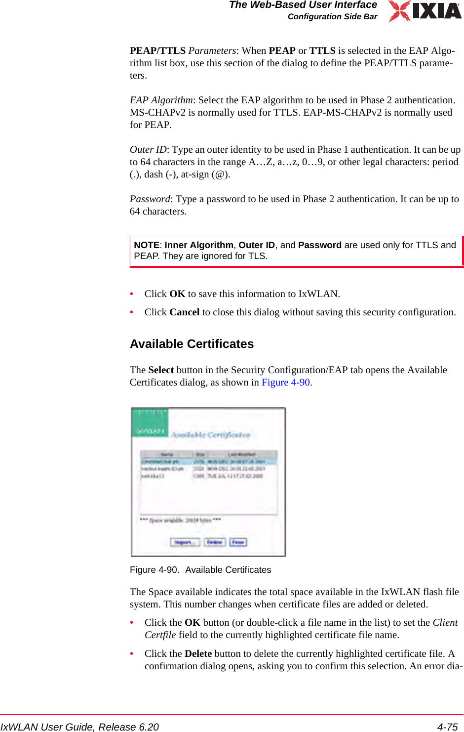 IxWLAN User Guide, Release 6.20 4-75The Web-Based User InterfaceConfiguration Side BarPEAP/TTLS Parameters: When PEAP or TTLS is selected in the EAP Algo-rithm list box, use this section of the dialog to define the PEAP/TTLS parame-ters. EAP Algorithm: Select the EAP algorithm to be used in Phase 2 authentication. MS-CHAPv2 is normally used for TTLS. EAP-MS-CHAPv2 is normally used for PEAP.Outer ID: Type an outer identity to be used in Phase 1 authentication. It can be up to 64 characters in the range A&hellip;Z, a&hellip;z, 0&hellip;9, or other legal characters: period (.), dash (-), at-sign (@).Password: Type a password to be used in Phase 2 authentication. It can be up to 64 characters.&bull;Click OK to save this information to IxWLAN.&bull;Click Cancel to close this dialog without saving this security configuration.Available CertificatesThe Select button in the Security Configuration/EAP tab opens the Available Certificates dialog, as shown in Figure 4-90.Figure 4-90. Available CertificatesThe Space available indicates the total space available in the IxWLAN flash file system. This number changes when certificate files are added or deleted.&bull;Click the OK button (or double-click a file name in the list) to set the Client Certfile field to the currently highlighted certificate file name.&bull;Click the Delete button to delete the currently highlighted certificate file. A confirmation dialog opens, asking you to confirm this selection. An error dia-NOTE: Inner Algorithm, Outer ID, and Password are used only for TTLS and PEAP. They are ignored for TLS.