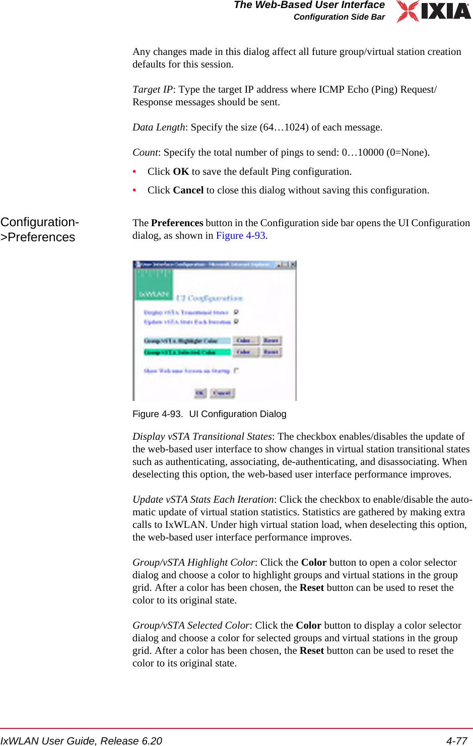 IxWLAN User Guide, Release 6.20 4-77The Web-Based User InterfaceConfiguration Side BarAny changes made in this dialog affect all future group/virtual station creation defaults for this session.Target IP: Type the target IP address where ICMP Echo (Ping) Request/Response messages should be sent.Data Length: Specify the size (64&hellip;1024) of each message.Count: Specify the total number of pings to send: 0&hellip;10000 (0=None). &bull;Click OK to save the default Ping configuration.&bull;Click Cancel to close this dialog without saving this configuration.Configuration->PreferencesThe Preferences button in the Configuration side bar opens the UI Configuration dialog, as shown in Figure 4-93.Figure 4-93. UI Configuration DialogDisplay vSTA Transitional States: The checkbox enables/disables the update of the web-based user interface to show changes in virtual station transitional states such as authenticating, associating, de-authenticating, and disassociating. When deselecting this option, the web-based user interface performance improves. Update vSTA Stats Each Iteration: Click the checkbox to enable/disable the auto-matic update of virtual station statistics. Statistics are gathered by making extra calls to IxWLAN. Under high virtual station load, when deselecting this option, the web-based user interface performance improves.Group/vSTA Highlight Color: Click the Color button to open a color selector dialog and choose a color to highlight groups and virtual stations in the group grid. After a color has been chosen, the Reset button can be used to reset the color to its original state.Group/vSTA Selected Color: Click the Color button to display a color selector dialog and choose a color for selected groups and virtual stations in the group grid. After a color has been chosen, the Reset button can be used to reset the color to its original state.
