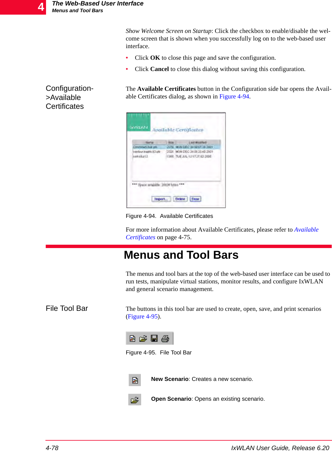 The Web-Based User InterfaceMenus and Tool Bars4-78 IxWLAN User Guide, Release 6.204Show Welcome Screen on Startup: Click the checkbox to enable/disable the wel-come screen that is shown when you successfully log on to the web-based user interface.&bull;Click OK to close this page and save the configuration.&bull;Click Cancel to close this dialog without saving this configuration.Configuration->Available CertificatesThe Available Certificates button in the Configuration side bar opens the Avail-able Certificates dialog, as shown in Figure 4-94.Figure 4-94. Available CertificatesFor more information about Available Certificates, please refer to Available Certificates on page 4-75.Menus and Tool BarsThe menus and tool bars at the top of the web-based user interface can be used to run tests, manipulate virtual stations, monitor results, and configure IxWLAN and general scenario management.File Tool Bar The buttons in this tool bar are used to create, open, save, and print scenarios (Figure 4-95). Figure 4-95. File Tool BarNew Scenario: Creates a new scenario.Open Scenario: Opens an existing scenario.