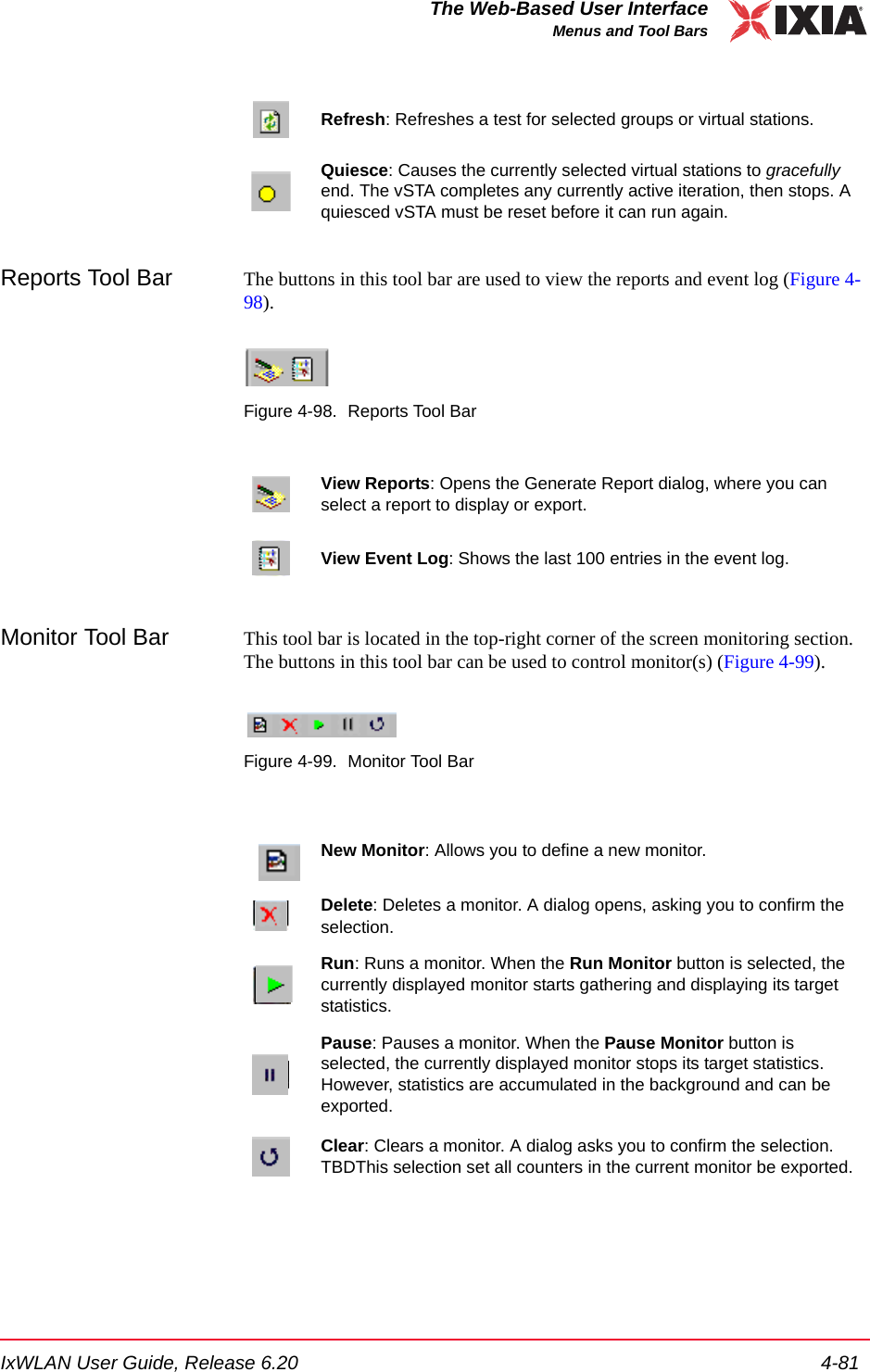 IxWLAN User Guide, Release 6.20 4-81The Web-Based User InterfaceMenus and Tool BarsReports Tool Bar The buttons in this tool bar are used to view the reports and event log (Figure 4-98).Figure 4-98. Reports Tool BarMonitor Tool Bar This tool bar is located in the top-right corner of the screen monitoring section. The buttons in this tool bar can be used to control monitor(s) (Figure 4-99).Figure 4-99. Monitor Tool BarRefresh: Refreshes a test for selected groups or virtual stations.Quiesce: Causes the currently selected virtual stations to gracefully end. The vSTA completes any currently active iteration, then stops. A quiesced vSTA must be reset before it can run again.View Reports: Opens the Generate Report dialog, where you can select a report to display or export.View Event Log: Shows the last 100 entries in the event log.New Monitor: Allows you to define a new monitor. Delete: Deletes a monitor. A dialog opens, asking you to confirm the selection.Run: Runs a monitor. When the Run Monitor button is selected, the currently displayed monitor starts gathering and displaying its target statistics.Pause: Pauses a monitor. When the Pause Monitor button is selected, the currently displayed monitor stops its target statistics. However, statistics are accumulated in the background and can be exported.Clear: Clears a monitor. A dialog asks you to confirm the selection. TBDThis selection set all counters in the current monitor be exported. 