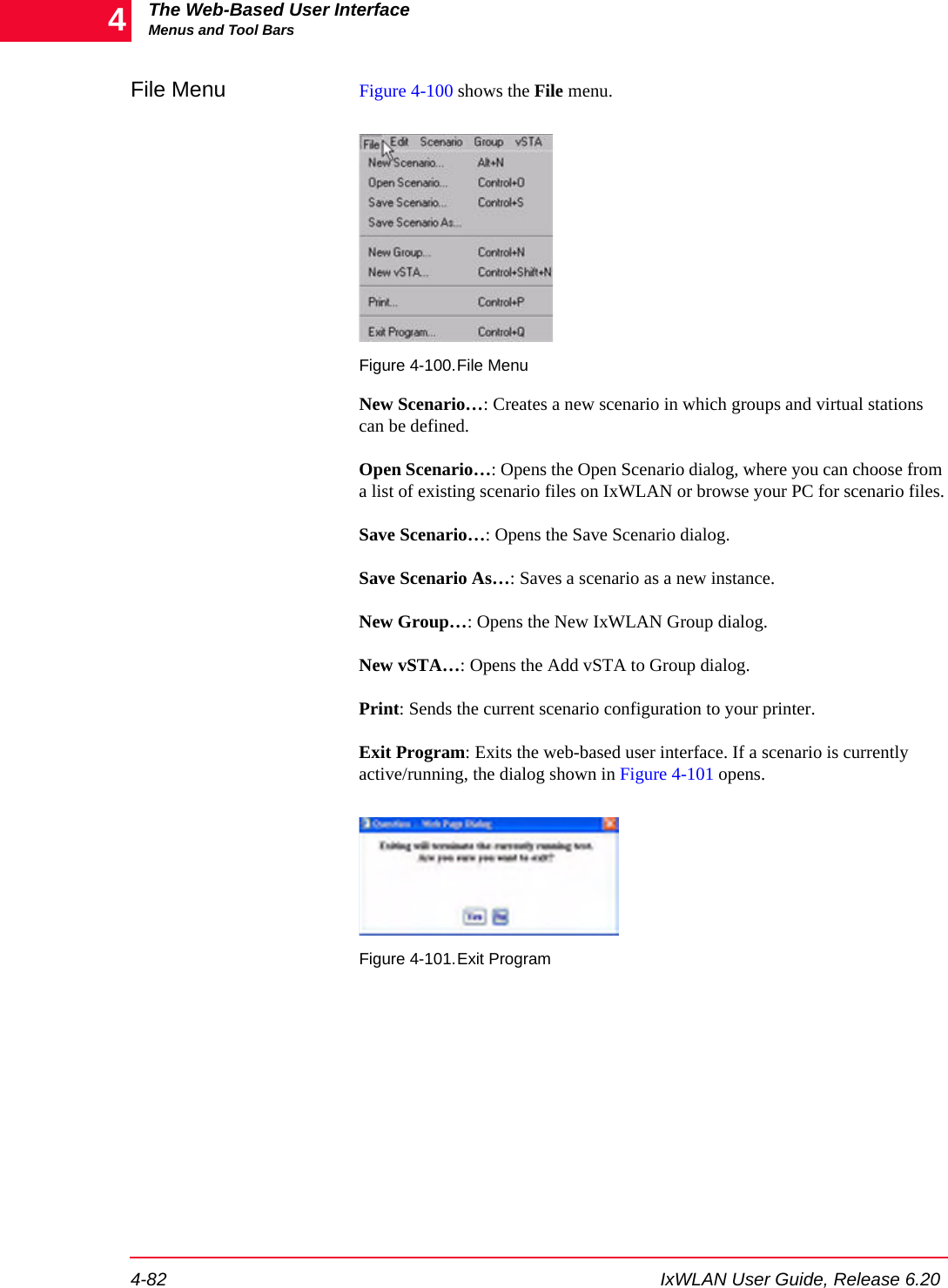 The Web-Based User InterfaceMenus and Tool Bars4-82 IxWLAN User Guide, Release 6.204File Menu Figure 4-100 shows the File menu.Figure 4-100.File MenuNew Scenario&hellip;: Creates a new scenario in which groups and virtual stations can be defined. Open Scenario&hellip;: Opens the Open Scenario dialog, where you can choose from a list of existing scenario files on IxWLAN or browse your PC for scenario files.Save Scenario&hellip;: Opens the Save Scenario dialog.Save Scenario As&hellip;: Saves a scenario as a new instance.New Group&hellip;: Opens the New IxWLAN Group dialog.New vSTA&hellip;: Opens the Add vSTA to Group dialog.Print: Sends the current scenario configuration to your printer.Exit Program: Exits the web-based user interface. If a scenario is currently active/running, the dialog shown in Figure 4-101 opens.Figure 4-101.Exit Program