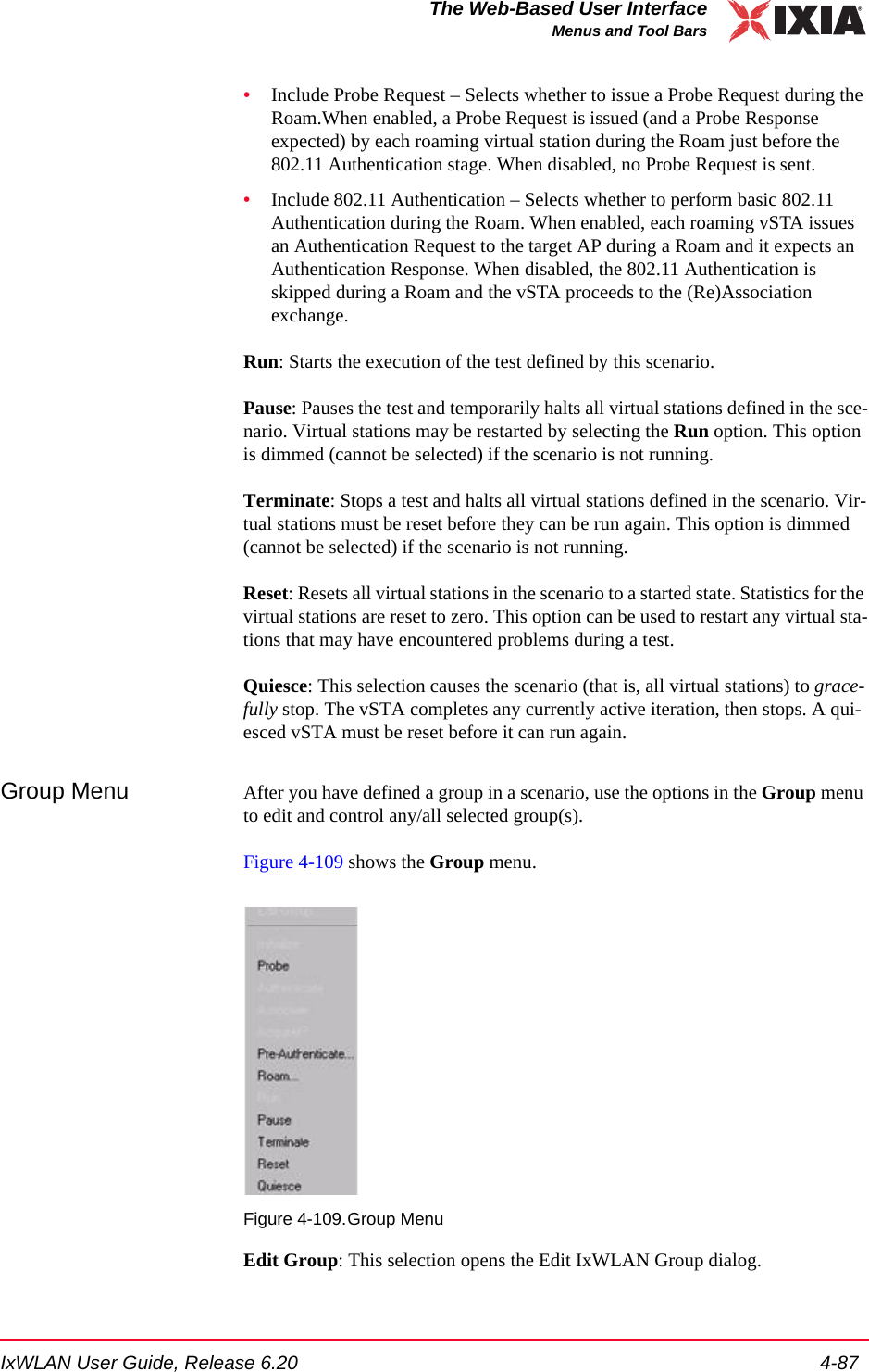 IxWLAN User Guide, Release 6.20 4-87The Web-Based User InterfaceMenus and Tool Bars&bull;Include Probe Request &ndash; Selects whether to issue a Probe Request during the Roam.When enabled, a Probe Request is issued (and a Probe Response expected) by each roaming virtual station during the Roam just before the 802.11 Authentication stage. When disabled, no Probe Request is sent.&bull;Include 802.11 Authentication &ndash; Selects whether to perform basic 802.11 Authentication during the Roam. When enabled, each roaming vSTA issues an Authentication Request to the target AP during a Roam and it expects an Authentication Response. When disabled, the 802.11 Authentication is skipped during a Roam and the vSTA proceeds to the (Re)Association exchange.Run: Starts the execution of the test defined by this scenario. Pause: Pauses the test and temporarily halts all virtual stations defined in the sce-nario. Virtual stations may be restarted by selecting the Run option. This option is dimmed (cannot be selected) if the scenario is not running.Terminate: Stops a test and halts all virtual stations defined in the scenario. Vir-tual stations must be reset before they can be run again. This option is dimmed (cannot be selected) if the scenario is not running.Reset: Resets all virtual stations in the scenario to a started state. Statistics for the virtual stations are reset to zero. This option can be used to restart any virtual sta-tions that may have encountered problems during a test.Quiesce: This selection causes the scenario (that is, all virtual stations) to grace-fully stop. The vSTA completes any currently active iteration, then stops. A qui-esced vSTA must be reset before it can run again.Group Menu After you have defined a group in a scenario, use the options in the Group menu to edit and control any/all selected group(s).Figure 4-109 shows the Group menu.Figure 4-109.Group MenuEdit Group: This selection opens the Edit IxWLAN Group dialog.