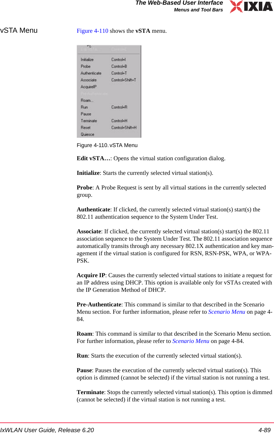 IxWLAN User Guide, Release 6.20 4-89The Web-Based User InterfaceMenus and Tool BarsvSTA Menu Figure 4-110 shows the vSTA menu.Figure 4-110.vSTA MenuEdit vSTA&hellip;: Opens the virtual station configuration dialog. Initialize: Starts the currently selected virtual station(s). Probe: A Probe Request is sent by all virtual stations in the currently selected group.Authenticate: If clicked, the currently selected virtual station(s) start(s) the 802.11 authentication sequence to the System Under Test. Associate: If clicked, the currently selected virtual station(s) start(s) the 802.11 association sequence to the System Under Test. The 802.11 association sequence automatically transits through any necessary 802.1X authentication and key man-agement if the virtual station is configured for RSN, RSN-PSK, WPA, or WPA-PSK.Acquire IP: Causes the currently selected virtual stations to initiate a request for an IP address using DHCP. This option is available only for vSTAs created with the IP Generation Method of DHCP.Pre-Authenticate: This command is similar to that described in the Scenario Menu section. For further information, please refer to Scenario Menu on page 4-84.Roam: This command is similar to that described in the Scenario Menu section. For further information, please refer to Scenario Menu on page 4-84.Run: Starts the execution of the currently selected virtual station(s). Pause: Pauses the execution of the currently selected virtual station(s). This option is dimmed (cannot be selected) if the virtual station is not running a test.Terminate: Stops the currently selected virtual station(s). This option is dimmed (cannot be selected) if the virtual station is not running a test. 