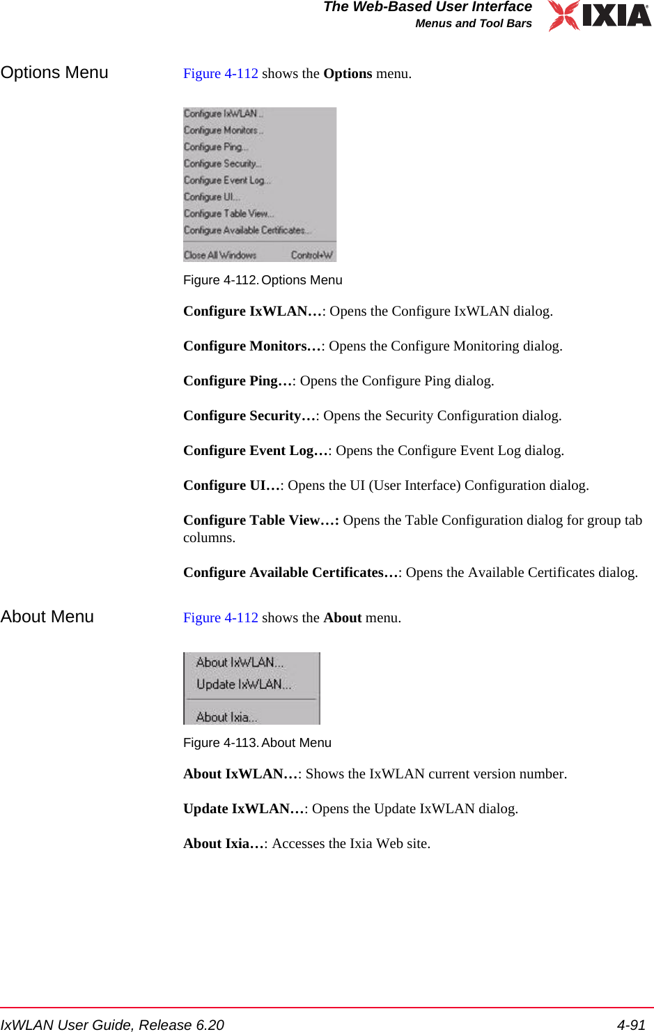 IxWLAN User Guide, Release 6.20 4-91The Web-Based User InterfaceMenus and Tool BarsOptions Menu Figure 4-112 shows the Options menu.Figure 4-112.Options MenuConfigure IxWLAN&hellip;: Opens the Configure IxWLAN dialog. Configure Monitors&hellip;: Opens the Configure Monitoring dialog.Configure Ping&hellip;: Opens the Configure Ping dialog.Configure Security&hellip;: Opens the Security Configuration dialog.Configure Event Log&hellip;: Opens the Configure Event Log dialog.Configure UI&hellip;: Opens the UI (User Interface) Configuration dialog.Configure Table View&hellip;: Opens the Table Configuration dialog for group tab columns.Configure Available Certificates&hellip;: Opens the Available Certificates dialog.About Menu Figure 4-112 shows the About menu.Figure 4-113.About MenuAbout IxWLAN&hellip;: Shows the IxWLAN current version number.Update IxWLAN&hellip;: Opens the Update IxWLAN dialog.About Ixia&hellip;: Accesses the Ixia Web site.