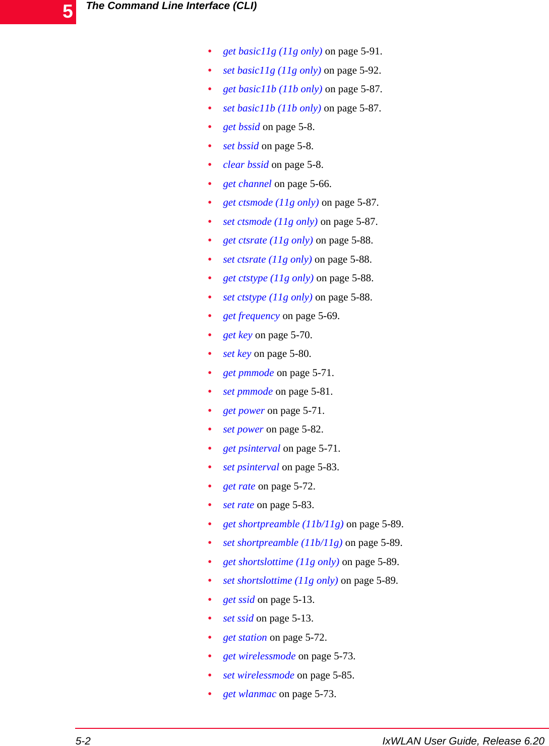 The Command Line Interface (CLI)5-2 IxWLAN User Guide, Release 6.205&bull;get basic11g (11g only) on page 5-91.&bull;set basic11g (11g only) on page 5-92.&bull;get basic11b (11b only) on page 5-87.&bull;set basic11b (11b only) on page 5-87.&bull;get bssid on page 5-8.&bull;set bssid on page 5-8.&bull;clear bssid on page 5-8.&bull;get channel on page 5-66.&bull;get ctsmode (11g only) on page 5-87.&bull;set ctsmode (11g only) on page 5-87.&bull;get ctsrate (11g only) on page 5-88.&bull;set ctsrate (11g only) on page 5-88.&bull;get ctstype (11g only) on page 5-88.&bull;set ctstype (11g only) on page 5-88.&bull;get frequency on page 5-69.&bull;get key on page 5-70.&bull;set key on page 5-80.&bull;get pmmode on page 5-71.&bull;set pmmode on page 5-81.&bull;get power on page 5-71.&bull;set power on page 5-82.&bull;get psinterval on page 5-71.&bull;set psinterval on page 5-83.&bull;get rate on page 5-72.&bull;set rate on page 5-83.&bull;get shortpreamble (11b/11g) on page 5-89.&bull;set shortpreamble (11b/11g) on page 5-89.&bull;get shortslottime (11g only) on page 5-89.&bull;set shortslottime (11g only) on page 5-89.&bull;get ssid on page 5-13.&bull;set ssid on page 5-13.&bull;get station on page 5-72.&bull;get wirelessmode on page 5-73.&bull;set wirelessmode on page 5-85.&bull;get wlanmac on page 5-73.