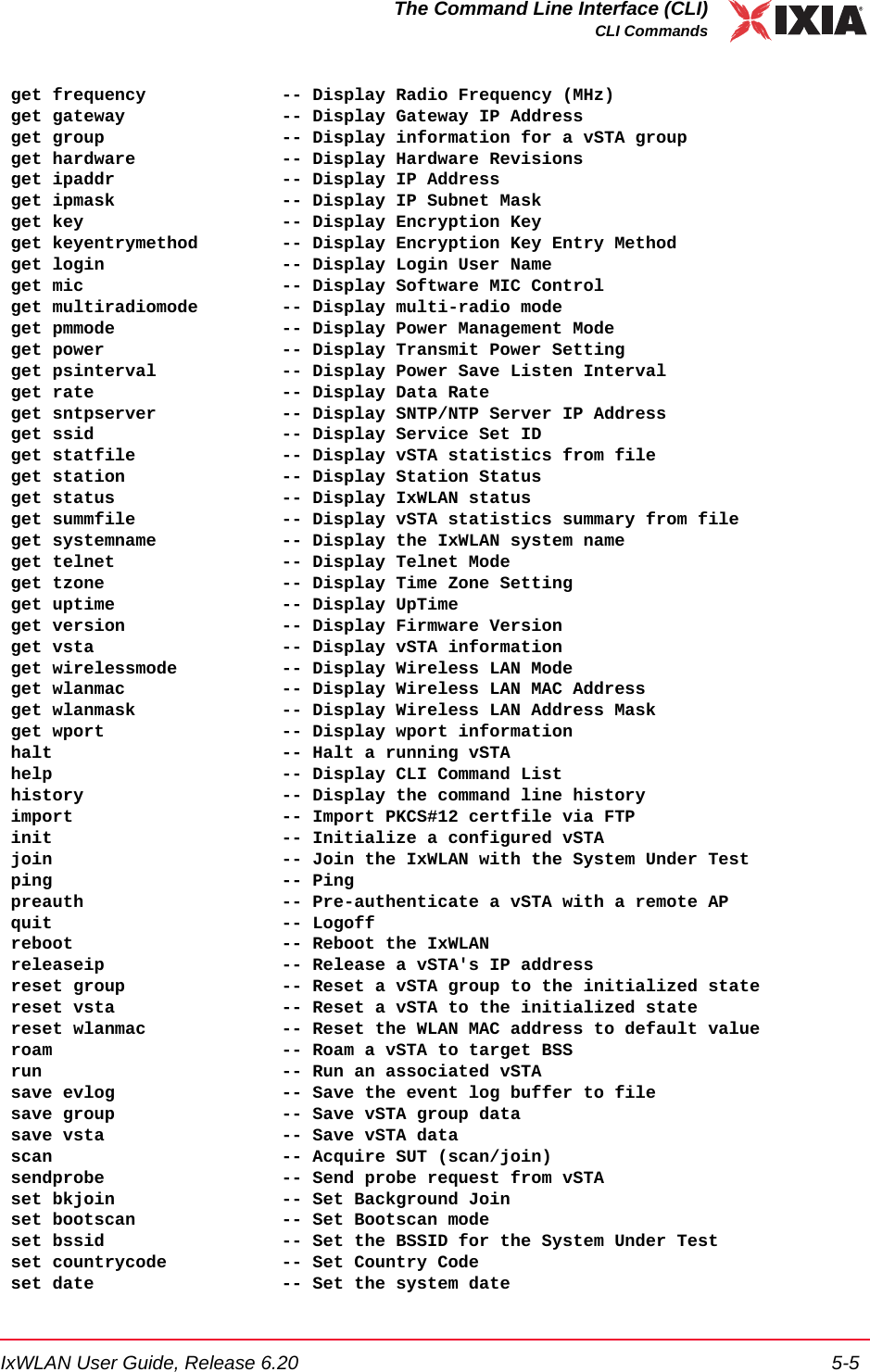 IxWLAN User Guide, Release 6.20 5-5The Command Line Interface (CLI)CLI Commands get frequency             -- Display Radio Frequency (MHz) get gateway               -- Display Gateway IP Address get group                 -- Display information for a vSTA group get hardware              -- Display Hardware Revisions get ipaddr                -- Display IP Address get ipmask                -- Display IP Subnet Mask get key                   -- Display Encryption Key get keyentrymethod        -- Display Encryption Key Entry Method get login                 -- Display Login User Name get mic                   -- Display Software MIC Control get multiradiomode        -- Display multi-radio mode get pmmode                -- Display Power Management Mode get power                 -- Display Transmit Power Setting get psinterval            -- Display Power Save Listen Interval get rate                  -- Display Data Rate get sntpserver            -- Display SNTP/NTP Server IP Address get ssid                  -- Display Service Set ID get statfile              -- Display vSTA statistics from file get station               -- Display Station Status get status                -- Display IxWLAN status get summfile              -- Display vSTA statistics summary from file get systemname            -- Display the IxWLAN system name get telnet                -- Display Telnet Mode get tzone                 -- Display Time Zone Setting get uptime                -- Display UpTime get version               -- Display Firmware Version get vsta                  -- Display vSTA information get wirelessmode          -- Display Wireless LAN Mode get wlanmac               -- Display Wireless LAN MAC Address get wlanmask              -- Display Wireless LAN Address Mask get wport                 -- Display wport information halt                      -- Halt a running vSTA help                      -- Display CLI Command List history                   -- Display the command line history import                    -- Import PKCS#12 certfile via FTP init                      -- Initialize a configured vSTA join                      -- Join the IxWLAN with the System Under Test ping                      -- Ping preauth                   -- Pre-authenticate a vSTA with a remote AP quit                      -- Logoff reboot                    -- Reboot the IxWLAN releaseip                 -- Release a vSTA's IP address reset group               -- Reset a vSTA group to the initialized state reset vsta                -- Reset a vSTA to the initialized state reset wlanmac             -- Reset the WLAN MAC address to default value roam                      -- Roam a vSTA to target BSS run                       -- Run an associated vSTA save evlog                -- Save the event log buffer to file save group                -- Save vSTA group data save vsta                 -- Save vSTA data scan                      -- Acquire SUT (scan/join) sendprobe                 -- Send probe request from vSTA set bkjoin                -- Set Background Join set bootscan              -- Set Bootscan mode set bssid                 -- Set the BSSID for the System Under Test set countrycode           -- Set Country Code set date                  -- Set the system date