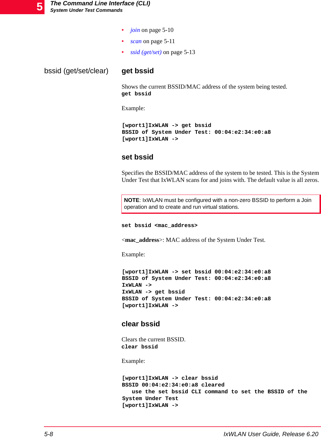 The Command Line Interface (CLI)System Under Test Commands5-8 IxWLAN User Guide, Release 6.205&bull;join on page 5-10&bull;scan on page 5-11&bull;ssid (get/set) on page 5-13bssid (get/set/clear) get bssidShows the current BSSID/MAC address of the system being tested. get bssidExample:[wport1]IxWLAN -> get bssidBSSID of System Under Test: 00:04:e2:34:e0:a8[wport1]IxWLAN ->set bssidSpecifies the BSSID/MAC address of the system to be tested. This is the System Under Test that IxWLAN scans for and joins with. The default value is all zeros. set bssid <mac_address><mac_address>: MAC address of the System Under Test.Example:[wport1]IxWLAN -> set bssid 00:04:e2:34:e0:a8BSSID of System Under Test: 00:04:e2:34:e0:a8IxWLAN ->IxWLAN -> get bssidBSSID of System Under Test: 00:04:e2:34:e0:a8[wport1]IxWLAN ->clear bssidClears the current BSSID. clear bssidExample:[wport1]IxWLAN -> clear bssidBSSID 00:04:e2:34:e0:a8 cleared   use the set bssid CLI command to set the BSSID of the System Under Test[wport1]IxWLAN ->NOTE: IxWLAN must be configured with a non-zero BSSID to perform a Join operation and to create and run virtual stations. 